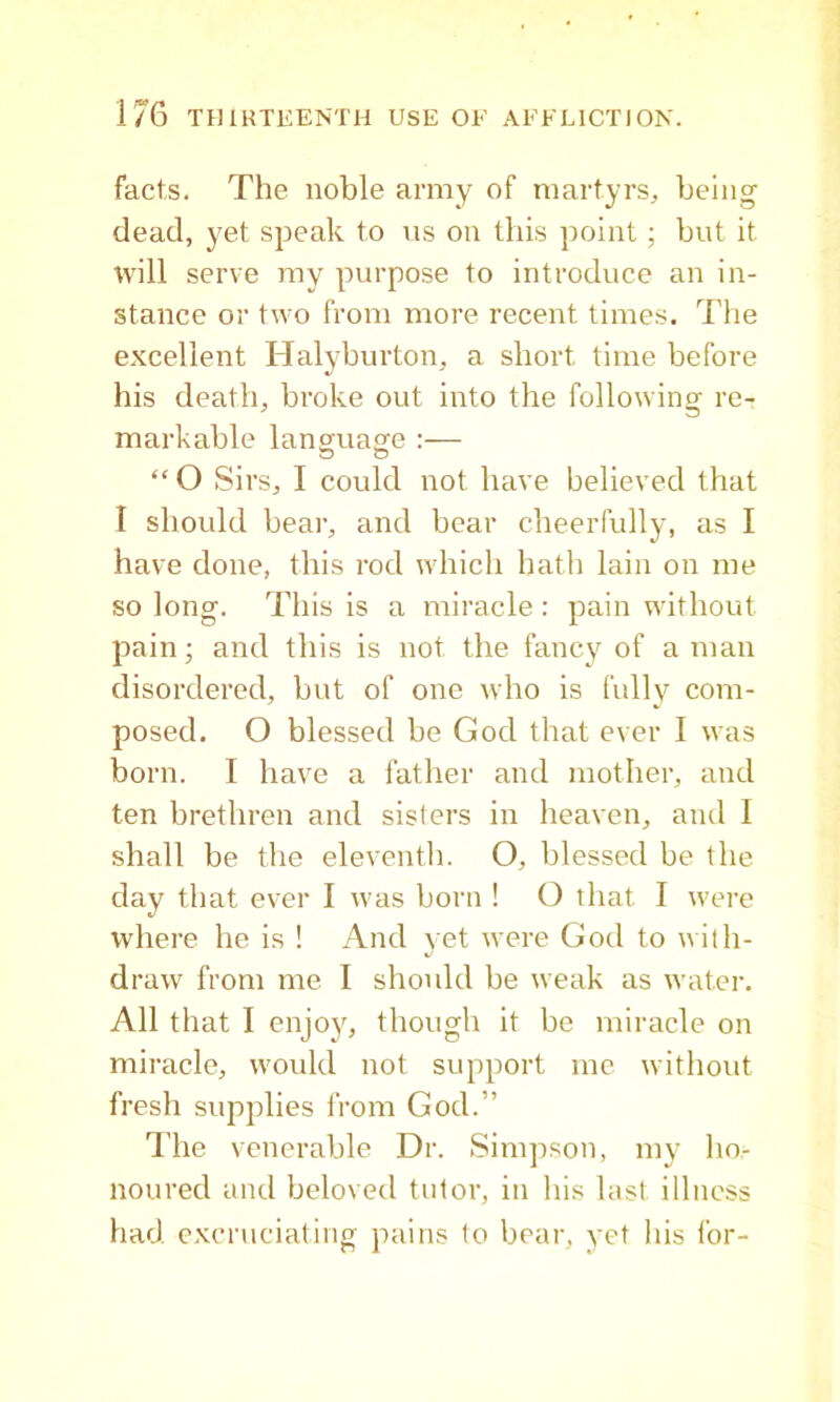 facts. The noble army of martyrs, being dead, yet speak to \is on this point; but it will serve my purpose to introduce an in- stance or two from more recent times. I'lie excellent Halyburton, a short time before his death, broke out into the following re- markable language:— “ O Sirs, I could not have believed that I should bear, and bear cheerfully, as I have done, this rod which hath lain on me so long. This is a miracle: pain without pain; and this is not the fancy of a man disordered, but of one who is fully com- posed. O blessed be God that ever I was born. I have a father and mother, and ten brethren and sisters in heaven, and I shall be the eleventh. O, blessed be the day that ever I was born ! O that I were where he is ! And yet were God to n ith- draw from me I should be weak as water. All that I enjoy, though it be miracle on miracle, would not support me without fresh supplies from God.” I’he venerable Dr. Simpson, my ho- noured and beloved tutor, in his last illness had e.Kcruciating pains to bear, yet his for-