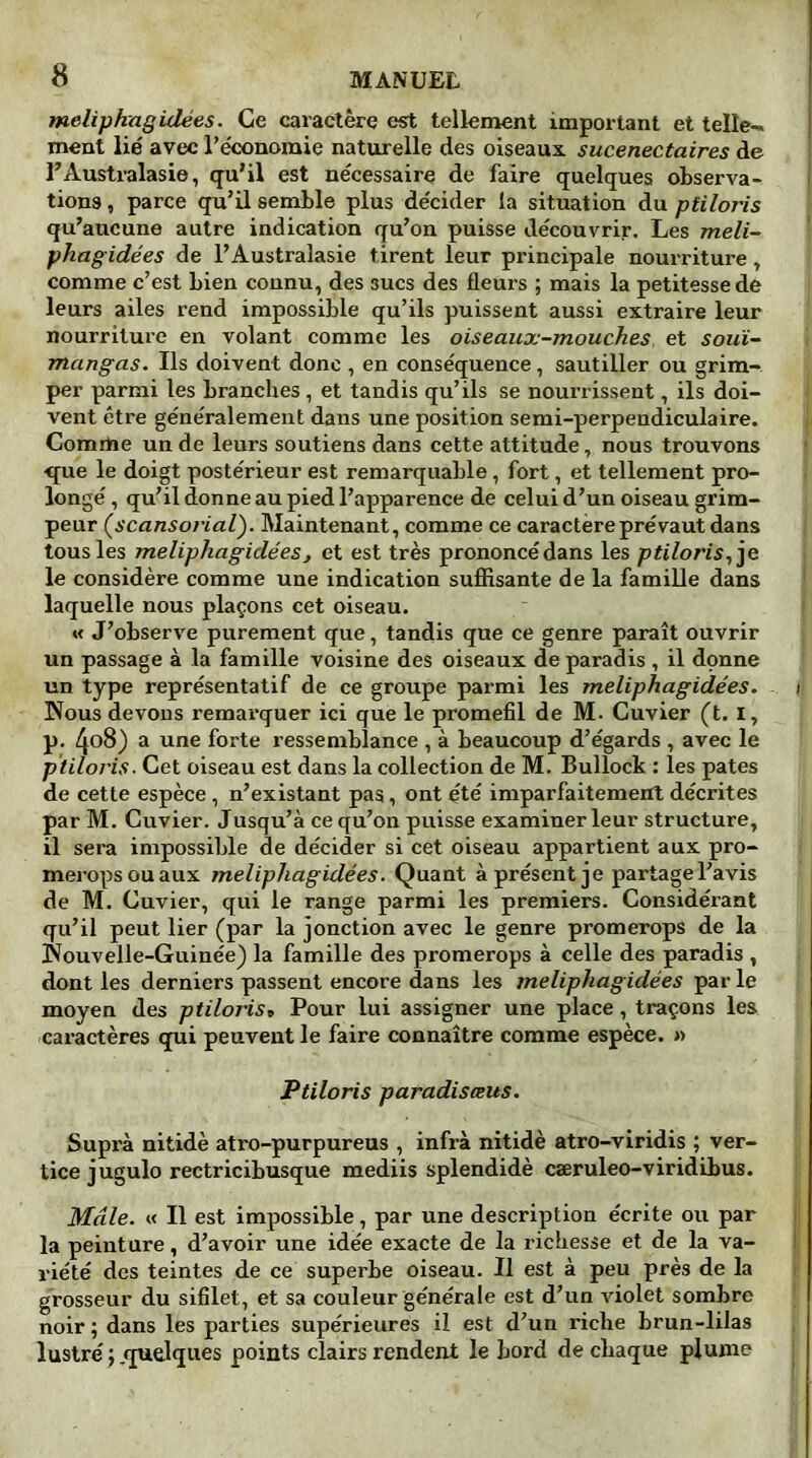 meliphagidées. Ce caractère est tellement important et telle-» ment lié avec l’économie naturelle des oiseaux sucenectaires de l’Australasie, qu’il est nécessaire de faire quelques observa- tions , parce qu’il semble plus décider la situation du pliloris qu’aucune autre indication qu’on puisse découvrir. Les meli- phagidées de l’Australasie tirent leur principale nourriture, comme c’est bien connu, des sucs des fleurs ; mais la petitesse de leurs ailes rend impossible qu’ils puissent aussi extraire leur nourriture en volant comme les oiseaux-mouches, et souï- mangas. Us doivent donc , en conséquence, sautiller ou grim- per parmi les branches, et tandis qu’ils se nourrissent, ils doi- vent être généralement dans une position semi-perpendiculaire. Comme un de leurs soutiens dans cette attitude, nous trouvons que le doigt postérieur est remarquable, fort, et tellement pro- longé , qu’il donne au pied l’apparence de celui d’un oiseau grim- peur (scansorial). Maintenant, comme ce caractère prévaut dans tous les meliphagide'eSj et est très prononcédans les ptiloris,je le considère comme une indication suffisante de la famille dans laquelle nous plaçons cet oiseau. « J’observe purement que, tandis que ce genre paraît ouvrir un passage à la famille voisine des oiseaux de paradis , il donne un type représentatif de ce groupe parmi les meliphagidées. i Nous devons remarquer ici que le promefil de M. Cuvier (t. I, p. 4°8) a une forte ressemblance , à beaucoup d’égards , avec le ptiloris. Cet oiseau est dans la collection de M. Bullock : les pâtes de cette espèce , n’existant pas, ont été imparfaitement décrites par M. Cuvier. Jusqu’à ce qu’on puisse examiner leur structure, il sera impossible de décider si cet oiseau appartient aux pro- meropsouaux meliphagidées. Quant à présent je partage l’avis de M. Cuvier, qui le range parmi les premiers. Considérant qu’il peut lier (par la jonction avec le genre promerops de la Nouvelle-Guinée) la famille des promerops à celle des paradis , dont les derniers passent encore dans les meliphagidées par le moyen des ptiloris» Pour lui assigner une place, traçons les caractères qui peuvent le faire connaître comme espèce. » Ptiloris paradisœus. Supra nitidè atro-purpureus , infrà nitidè atro-viridis ; ver- ticejugulo rectricibusque mediis splendidè cæruleo-viridibus. Mâle. « Il est impossible, par une description écrite ou par la peinture, d’avoir une idée exacte de la richesse et de la va- riété des teintes de ce superbe oiseau. Il est à peu près de la grosseur du sifilet, et sa couleur générale est d’un violet sombre noir ; dans les parties supérieures il est d’un riche brun-lilas lustré ; .quelques points clairs rendent le bord de chaque plume