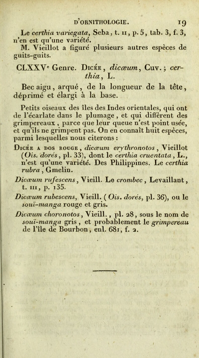 Le certhia variegata, Seba, t. 11, p. 5, tab. 3, f. 3, n’en est qu’une variété'. M. Vieillot a figuré plusieurs autres espèces de guits-guits. CLXXVe Genre. Dicée, dicœum, Cuv. ; cer- thia , L. Bec aigu, arqué, de la longueur de la tête, déprimé et élargi à la base. Petits oiseaux des îles des Indes orientales, qui ont de l’écarlate dans le plumage , et qui diffèrent des grimpereaux , parce que leur queue n’est point usée, et qu’ils ne grimpent pas. On en connaît huit espèces, parmi lesquelles nous citerons : Dicée a dos rouge, dicœum erythronotos , Vieillot (Ois. dorés, pl. 33), dont le certhia cruentata, L., n’est qu’une variété. Des Philippines. Le certhia rubra, Gmelin. Dicœum rufescens, Vieill. Le crombec , Levaillant, t. ni, p. 135. Dicœum rubescens, Vieill. ( Ois. dorés7 pl. 36), ou le souï-manga rouge et gris. Dicœum choronotos, Vieill. , pl. 28, sous le nom de souï-manga gris , et probablement le grimpereau de l’île de Bourbon, enl. 681, f. □.