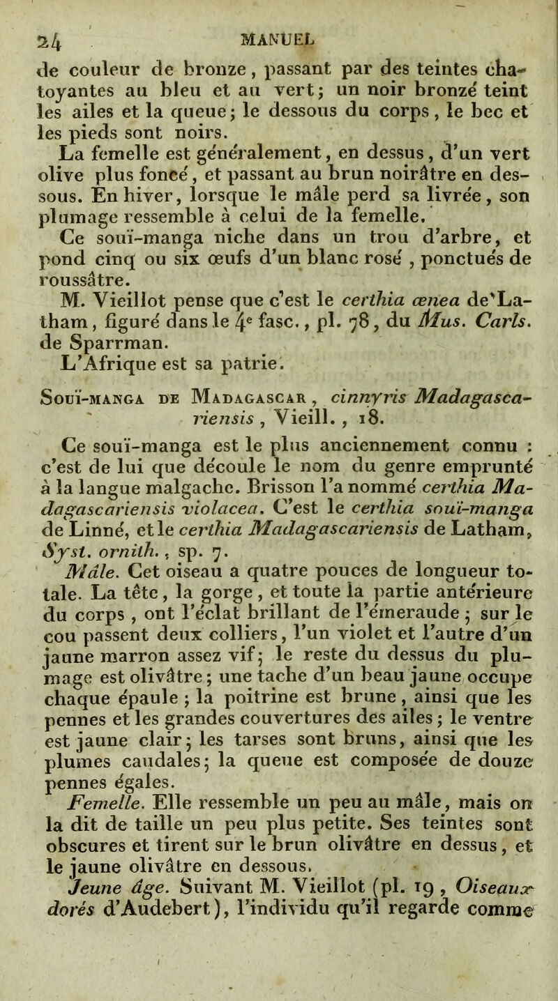 de couleur de bronze, passant par des teintes cha- toyantes au bleu et au vert ; un noir bronze' teint les ailes et la queue; le dessous du corps, le bec et les pieds sont noirs. La femelle est généralement, en dessus , d’un vert olive plus fonce', et passant au brun noirâtre en des- sous. En hiver, lorsque le mâle perd sa livre'e, son plumage ressemble à celui de la femelle. Ce souï-manga niche dans un trou d’arbre, et pond cinq ou six œufs d’un blanc rose' , ponctue's de roussâtre. M. Vieillot pense que c’est le certhia ceiiea de'La- tham, figure' dans le 4e fasc., pl. 78, du Mus. Caris. de Sparrman. L’Afrique est sa patrie. Souï-manga de Madagascar , cinnyris Madagasca- lïensis , Vieill. , 18. Ce souï-manga est le plus anciennement connu : c’est de lui que de'coule le nom du genre emprunté à la langue malgache. Brisson l’a nommé certhia Ma- dagascariensis violacea. C’est le certhia souï-manga de Linné, et le certhia Madagascariensis de Latham, ornilh., sp. 7. Mâle. Cet oiseau a quatre pouces de longueur to- tale. La tête, la gorge , et toute la partie antérieure du corps , ont l’éclat brillant de l’émeraude ; sur le cou passent deux colliers, l’un violet et l’autre d’un jaune marron assez vif ; le reste du dessus du plu- mage est olivâtre ; une tache d’un beau jaune occupe chaque épaule ; la poitrine est brune, ainsi que les pennes et les grandes couvertures des ailes ; le ventre est jaune clair; les tarses sont bruns, ainsi que les plumes caudales; la queue est composée de douze pennes égales. Femelle. Elle ressemble un peu au mâle, mais on la dit de taille un peu plus petite. Ses teintes sont obscures et tirent sur le brun olivâtre en dessus, et le jaune olivâtre en dessous. Jeune âge. Suivant M. Vieillot (pl. 19 , Oiseauor dorés d’Audebert ), l’individu qu’il regarde comme