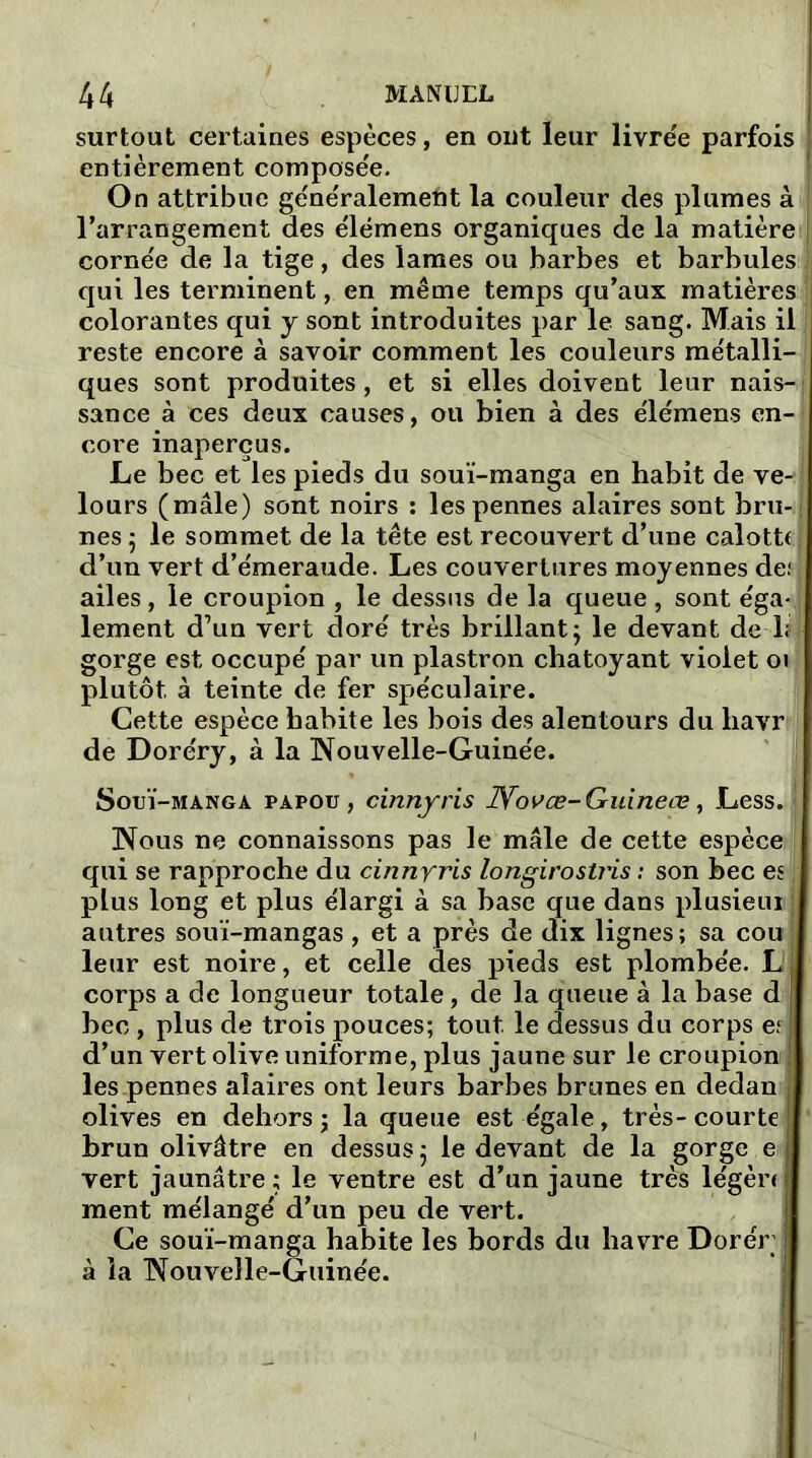 surtout certaines espèces, en ont leur livrée parfois entièrement composée. On attribue généralement la couleur des plumes à l’arrangement des élémens organiques de la matière | cornée de la tige, des lames ou barbes et barbulesi qui les terminent, en même temps qu’aux matières colorantes qui y sont introduites par le sang. Mais il reste encore à savoir comment les couleurs métalli- ques sont produites, et si elles doivent leur nais-1 sance à ces deux causes, ou bien à des élémens en- core inaperçus. Le bec et les pieds du souï-manga en habit de ve-j lours (mâle) sont noirs : les pennes alaires sont bru-; nés 5 le sommet de la tête est recouvert d’une calotte d’un vert d’émeraude. Les couvertures moyennes def ailes, le croupion , le dessus de la queue, sont éga- lement d’un vert doré très brillant ÿ le devant de ls) gorge est occupé par un plastron chatoyant violet oi plutôt à teinte de fer spéculaire. Cette espèce habite les bois des alentours du havr de Doréry, à la Nouvelle-Guinée. Souï-manga papou, cinnyris JYovœ-Guineœ, Less. Nous ne connaissons pas le mâle de cette espèce qui se rapproche du cinnrris longirostris : son bec es ! plus long et plus élargi à sa base que dans plusieui autres souï-mangas, et a près de dix lignes; sa cou leur est noire, et celle des pieds est plombée. L corps a de longueur totale, de la queue à la base d bec , plus de trois pouces; tout, le dessus du corps es d’un vert olive uniforme, plus jaune sur le croupion les pennes alaires ont leurs barbes brunes en dedan olives en dehors ; la queue est égale, très- courte brun olivâtre en dessus 5 le devant de la gorge e vert jaunâti’e ; le ventre est d’un jaune très légèr< ment mélangé d’un peu de vert. Ce souï-manga habite les bords du havre Dorér à la Nouvelle-Guinée.