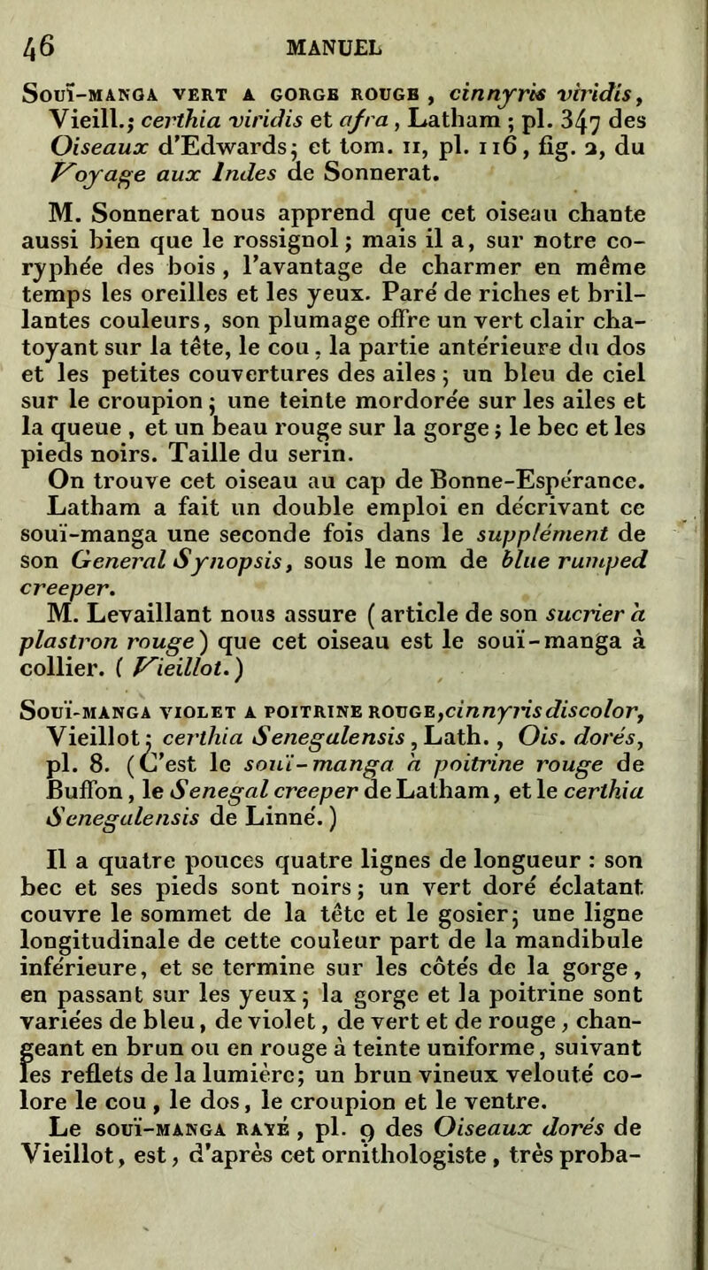 Soul-MANGA VERT A GORGE ROUGE , dnnfrk VtTldtS, Vieill.j certhia viridis et ofra, Latham ; pl. 347 des Oiseaux d’Edwards; et tom. n, pl. 116, fig. a, du Voyage aux Indes de Sonnerat. M. Sonnerat nous apprend que cet oiseau chante aussi bien que le rossignol ; mais il a, sur notre co- ryphée des bois , l’avantage de charmer en même temps les oreilles et les yeux. Pare' de riches et bril- lantes couleurs, son plumage offre un vert clair cha- toyant sur la tête, le cou, la partie ante'rieure du dos et les petites couvertures des ailes ; un bleu de ciel sur le croupion ; une teinte mordorée sur les ailes et la queue , et un beau rouge sur la gorge ; le bec et les pieds noirs. Taille du serin. On trouve cet oiseau au cap de Bonne-Espérance. Latham a fait un double emploi en de'crivant ce souï-manga une seconde fois dans le supplément de son General Synopsis, sous le nom de blue rumped creeper. M. Levaillant nous assure ( article de son sucrier a plastron rouge) que cet oiseau est le souï-manga à collier. ( Vieillot.) Souï-manga violet a poitrine rouge,cinnyrisdiscolor, Vieillot: certhia Senegalensis, Lath., Ois. dorés, pl. 8. (C’est le souï-manga a poitrine rouge de Buffon, le Sénégal creeper de Latham, et le certhia Senegalensis de Linné'. ) Il a quatre pouces quatre lignes de longueur : son bec et ses pieds sont noirs ; un vert doré éclatant couvre le sommet de la tête et le gosier ; une ligne longitudinale de cette couleur part de la mandibule inférieure, et se termine sur les côtés de la gorge, en passant sur les yeux 5 la gorge et la poitrine sont variées de bleu, de violet, de vert et de rouge, chan- Î;eant en brun ou en rouge à teinte uniforme, suivant es reflets de la lumière; un brun vineux velouté co- lore le cou, le dos, le croupion et le ventre. Le souï-manga rave , pl. 9 des Oiseaux dorés de Vieillot, est, d’après cet ornithologiste , trèsproba-