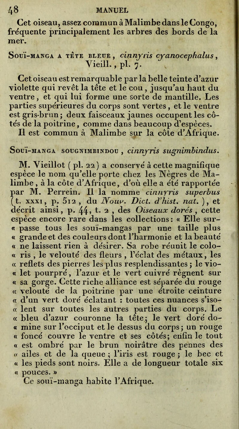 Cet oiseau, assez commun à Malimbe dans le Congo, fréquente principalement les arbres des bords de la mer. Souï-manga a tête bleue , cii^nyris cyanocephalus, Vieill., pl. 7. Cet oiseau est remarquable par la belle teinte d’azur violette qui revêt la tête et le cou , jusqu’au haut du ventre, et qui lui forme une sorte de mantille. Les parties supérieures du corps sont vertes, et le ventre est gris-brun ; deux faisceaux jaunes occupent les cô- tés de la poitrine, comme dans beaucoup d'espèces). Il est commun à Malimbe sur la côte d’Afrique. Souï-manga sougnimbïndou , cinnyris sugnimbindus. M. Vieillot ( pl. 22) a conservé à cette magnifique espèce le nom qu’elle porte chez les Nègres de Ma- limbe , à la côte d’Afrique, d’où elle a été rapportée par M. Perrein. Il la nomme cinnyris superbus (t. xxxi, p. 5i2 , du JVour. Dict. d’hist. nul. ), et décrit ainsi, p. 44> t. 2 , des Oiseaux dorés , cette espèce encore rare dans les collections: « Elle sur- « passe tous les souï-mangas par une taille plus « grande et des couleurs dont l’harmonie et la beauté « ne laissent rien à désirer. Sa robe réunit le colo- « ris , le velouté des fleurs , Téclat des métaux, les « reflets des pierres les plus resplendissantes ; le vio- « let pourpré, l’azur et le vert cuivré régnent sur « sa gorge. Cette riche alliance est séparée du rouge <c velouté de la poitrine par une étroite ceinture « d’un vert doré éclatant : toutes ces nuances s’iso- « lent sur toutes les autres parties du corps. Le « bleu d’azur couronne la tête 5 le vert doré do- « mine sur l’occiput et le dessus du corps; un rouge « foncé couvre le ventre et ses côtés; enfin le tout « est ombré par le brun noirâtre des pennes des « ailes et de la queue ; l’iris est rouge ; le bec et « les pieds sont noirs. Elle a de longueur totale six a pouces. » Ce souï-manga habite l’Afrique.