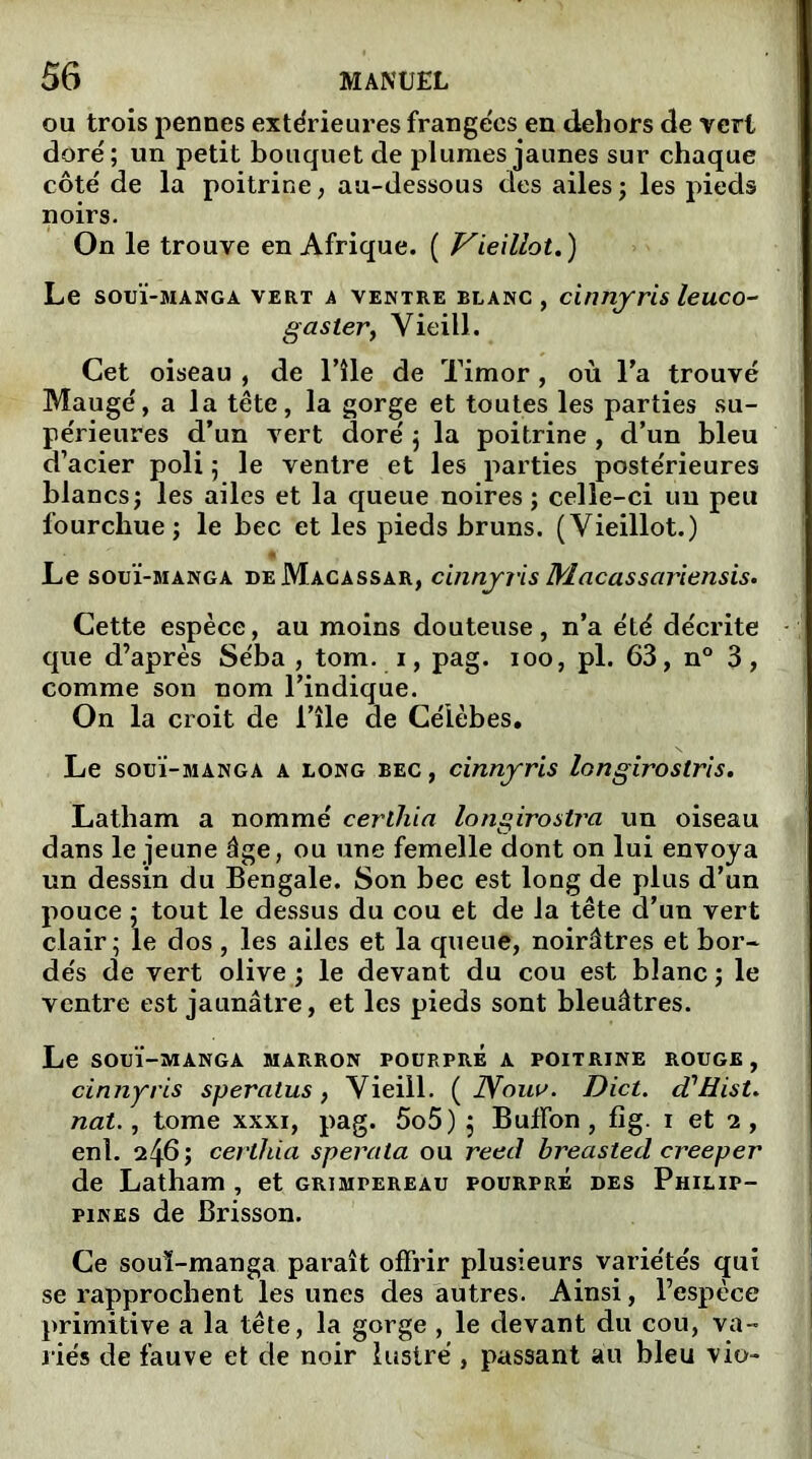 ou trois pennes extérieures frangées en dehors de vert doré; un petit bouquet de plumes jaunes sur chaque côté de la poitrine, au-dessous des ailes ; les pieds noirs. On le trouve en Afrique. ( Vieillot. ) Le souï-manga vert a ventre blanc, cinnyris leuco- g aster, Vieil!. Cet oiseau , de l’île de Timor, où Ta trouvé Maugé, a la tête, la gorge et toutes les parties su- périeures d’un vert doré ; la poitrine , d’un bleu d’acier poli ; le ventre et les parties postérieures blancs; les ailes et la queue noires; celle-ci un peu fourchue; le bec et les pieds bruns. (Vieillot.) Le souï-manga deMacassar, cinnjris Macassariensis. Cette espèce, au moins douteuse, n’a été décrite que d’après Séba , tom. i, pag. ioo, pl. 63, n° 3, comme son nom l’indique. On la croit de l’île de Célèbes. Le souï-manga a long BEC, cinnjris longirostris. Latham a nommé certhia longirostra un oiseau dans le jeune âge, ou une femelle dont on lui envoya un dessin du Bengale. Son bec est long de plus d’un pouce ; tout le dessus du cou et de la tête d’un vert clair; le dos, les ailes et la queue, noirâtres et bor- dés de vert olive ; le devant du cou est blanc ; le ventre est jaunâtre, et les pieds sont bleuâtres. Le SOUÏ-MANGA MARRON rOURPRE A POITRINE ROUGE, cinnyris speralus, Vieill. ( JYouu. Dict. cTHist. nat., tome xxxi, pag. 5o5) ; Bufïon , fig. i et 2 , enl. 246 ; certhia sperata ou reed breasted creeper de Latham , et grimpereau pourpre des Philip- pines de Brisson. Ce souï-manga paraît offrir plusieurs variétés qui se rapprochent les unes des autres. Ainsi, l’espèce primitive a la tête, la gorge , le devant du cou, va- riés de fauve et de noir lustré , passant au bleu vio-