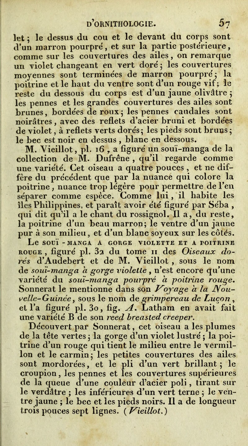 îet ; le dessus du cou et le devant du corps sont d’un marron pourpré, et sur la partie postérieure, comme sur les couvertures des ailes, on remarque un violet changeant en vert doré 5 les couvertures moyennes sont terminées de marron pourpré 5 la poitrine et le haut du ventre sont d’un rouge vif; ‘le reste du dessous du corps est d’un jaune olivâtre ; les pennes et les grandes couvertures des ailes sont brunes, bordées de roux5 les pennes caudales sont noirâtres, avec des reflets d’acier bruni et bordées de violet, à reflets verts dorés; les pieds sont bruns ; le bec est noir en dessus , blanc en dessous. M. Vieillot, pl. 16 y a figuré un souï-manga de la collection de M. Dufrêne , qu’il regarde comme une variété. Cet oiseau a quatre pouces , et ne dif- fère du précédent que par la nuance qui colore la poitrine , nuance trop légère pour permettre de l’en séparer comme espèce. Comme lui , il habite les îles Philippines, et paraît avoir été figuré par Séba , qui dit qu’il a le chant du rossignol. Il a, du reste, la poitrine d’un beau marron; le ventre d’un jaune pur à son milieu, et d’un blanc soyeux sur les côtes. Le SOUÏ -MANGA A GORGE VIOLETTE ET A POITRINE rouge , figuré pl. 3a du tome n des Oiseaux do- rés d’Audebert et de M. Vieillot , sous le nom de souï-manga a gorge violette, n’est encore qu’une variété du souï-manga pourpré à poitrine rouge. Sonnerat le mentionne dans son Voyage a la Nou- velle- Guinée, sous le nom de grimpereau de Lucon , et l’a figuré pl. 3o, fig. A. Latham en avait fait une variété B de son reed breasled creeper. Découvert par Sonnerat, cet oiseau a les plumes de la tête vertes ; la gorge d’un violet lustré ; la poi- trine d’un rouge qui tient le milieu entre le vermil- lon et le carmin; les petites couvertures des ailes sont mordorées, et le pli d’un vert brillant; le croupion, les pennes et les couvertures supérieures de la queue d’une couleur d’acier poli, tirant sur le verdâtre ; les inférieures d’un vert terne ; le ven- tre jaune ; le bec et les pieds noirs. Il a de longueur trois pouces sept lignes. ( Vieillot.)