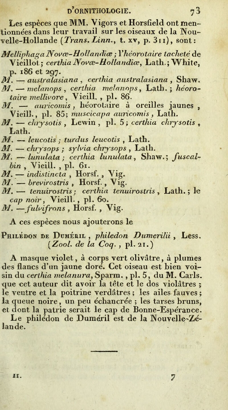 Les espèces que MM. Vigors et Horsfield ont raen- lionnées dans leur travail sur les oiseaux de la Nou- velle-Hollande [Trans. Linn.y t. xv, p. 3n), sont: MelliphagaNovœ-Hollandiœ ; Yhèorotaire tacheté de Vieillot; certhia JYo^œ-Uollandice, Lath, ; White, p. 186 et 297. M. — australasiana , certhia australasiana , Shaw. M. — melanops , certhia melanops, Lath.; héoro- taire mellivore, Vieill. , pl. 86. M. — auricomis, héorotaire à oreilles jaunes , Vieill., pl. 85; muscicapa auricomis, Lath. M. — chrysotis , Lewin , pl. 5 ; certhia chrysotis „ Lath. M. — leucotis ; turdus leucotis , Lath. M. — chrysops ; syluia chrysops , Lath. M. — lunulaXa ; certhia lunulata, Shaw.; fuscal- bin , Vieill. , pl. 61. M. — indistincta , Horsf. , Vig. M. -— brevirostris , Horsf., Vig, M.— tenuirostris ; certhia lenuirostris , Lath. ; le cap noir, Vieill., pl. 60. M. —fulvifrons , Horsf. , Vig. A ces espèces nous ajouterons le Philedon de Düméril , philedon Dumerilii , Less. {Zool. de la Coq. , pl. 21.) A masque violet, à corps vert olivâtre, à plumes des flancs d’un jaune doré. Cet oiseau est bien voi- sin du certhia melanura,Sparm. , pl. 5, du M. Caris, que cet auteur dit avoir la tête et le dos violâtres ; le ventre et la poitrine verdâtres ; les ailes fauves ; la queue noire, un peu échancrée ; les tarses bruns, et dont la patrie serait le cap de Bonne-Espérance. Le philédon de Duméril est de la Nouvelle-Zé- lande. 11. 7