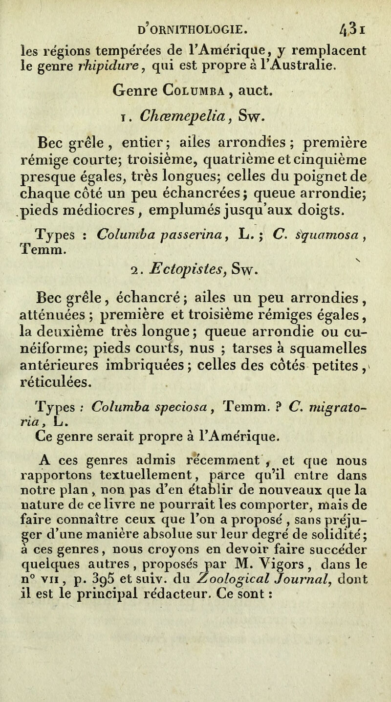 les régions tempérées de l’Amérique, y remplacent le genre rhipidure, qui est propre à l’Australie. Genre Columba , auct. i. Chœmepelia, Sw. Bec grêle , entier ; ailes arrondies ; première rémige courte; troisième, quatrième et cinquième presque égales, très longues; celles du poignet de chaque côté un peu échancrées ; queue arrondie; pieds médiocres, emplumés jusqu’aux doigts. Types : Columba pas serina, L. ; C. s'quamosa , Temm. 2. Ectopistes, Sw. Bec grêle, échancré ; ailes un peu arrondies , atténuées ; première et troisième rémiges égales, la deuxième très longue ; queue arrondie ou cu- néiforme; pieds courts, nus ; tarses à squamelles antérieures imbriquées; celles des côtés petites, réticulées. Types : Columba speciosa, Temm. ? C. migrato- ria, L. Ce genre serait propre à l’Amérique. A ces genres admis récemment , et que nous rapportons textuellement, parce qu’il entre dans notre plan , non pas d’en établir de nouveaux que la nature de ce livre ne pourrait les comporter, mais de faire connaître ceux que l’on a proposé , sans préju- ger d’une manière absolue sur leur degré de solidité; à ces genres, nous croyons en devoir faire succéder quelques autres , proposés par M. Vigors , dans le n° vii , p. 3g5 et suiv. du Zoological Journal, dont il est le principal rédacteur. Ce sont :