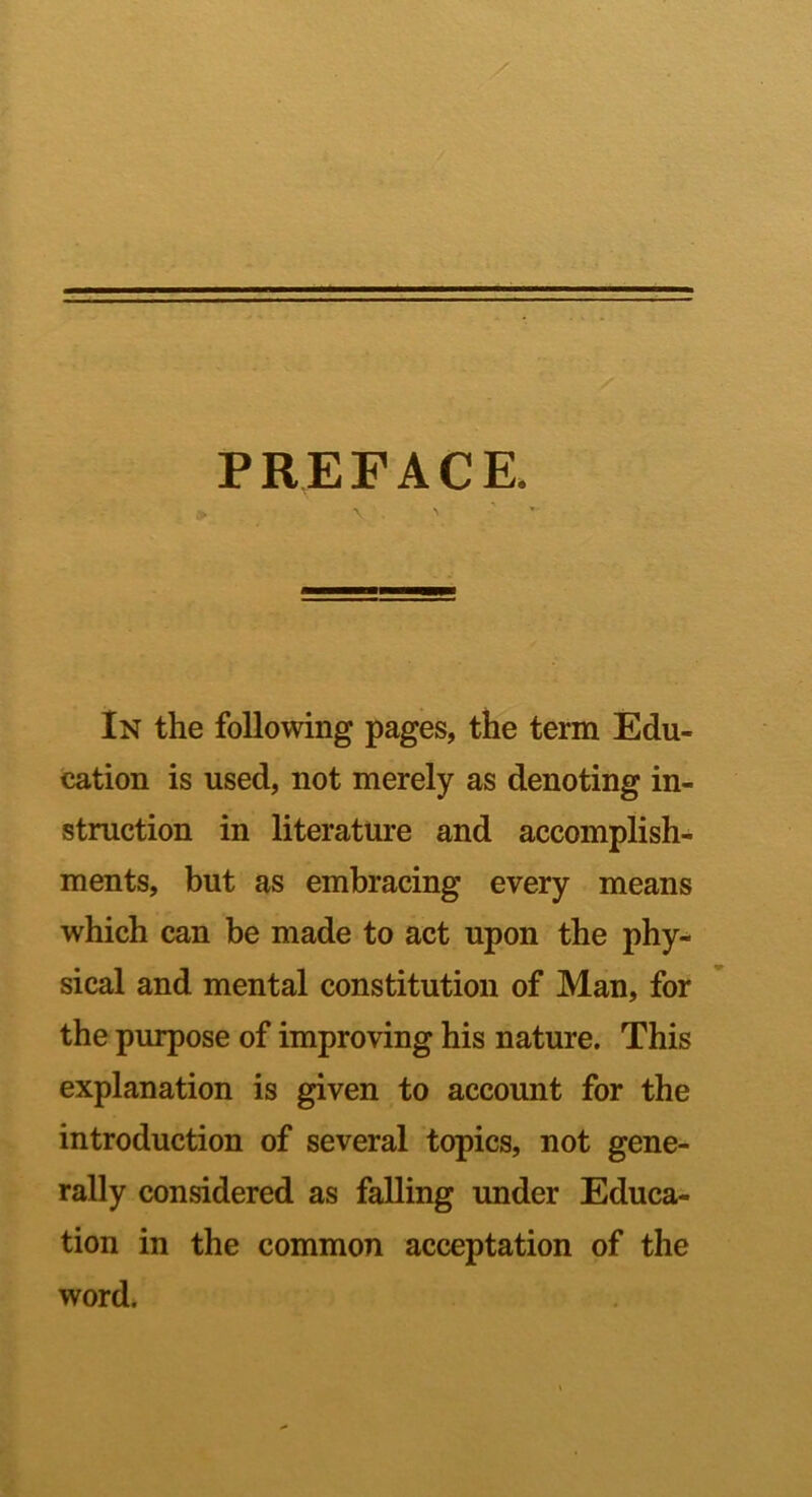 PRErACE. V . > In the following pages, the term Edu- cation is used, not merely as denoting in- struction in literature and accomplish- ments, but as embracing every means which can be made to act upon the phy- sical and mental constitution of Man, for the purpose of improving his nature. This explanation is given to account for the introduction of several topics, not gene- rally considered as falling under Educa- tion in the common acceptation of the word.