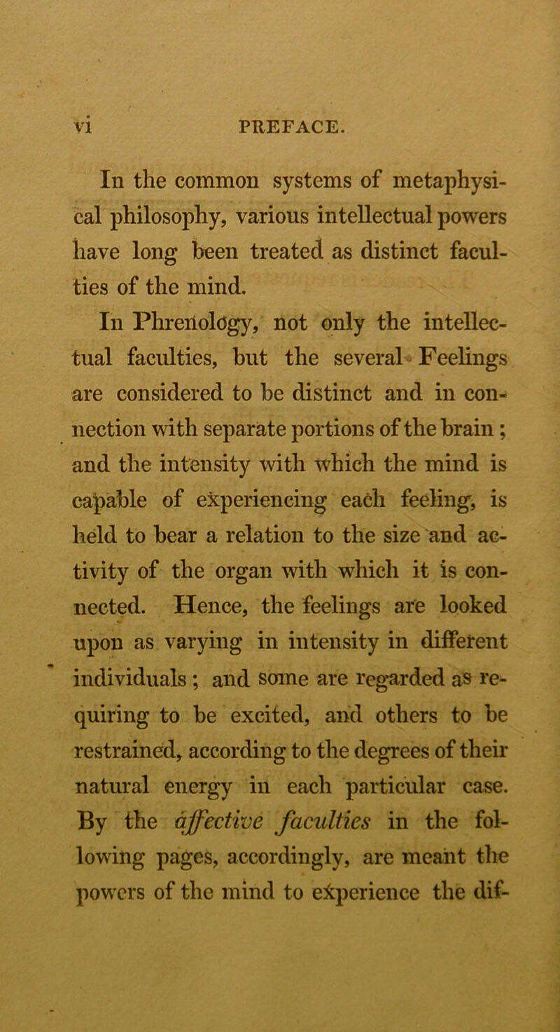 In the common systems of metaphysi- cal philosophy, various intellectual powers have long been treated as distinct facul- ties of the mind. In Phrenology, not only the intellec- tual faculties, hut the several- Feelings are considered to be distinct and in con- nection with separate portions of the brain; and the intensity with which the mind is capable of experiencing each feeling, is held to bear a relation to the size and ac- tivity of the organ with which it is con- nected. Hence, the feelings are looked upon as varying in intensity in different individuals ; and some are regarded as re- quiring to be excited, and others to be restrained, according to the degrees of their natural energy in each particular case. By the affective faculties in the fol- lowing pages, accordingly, are meant the powers of the mind to e:fcperience the dif-