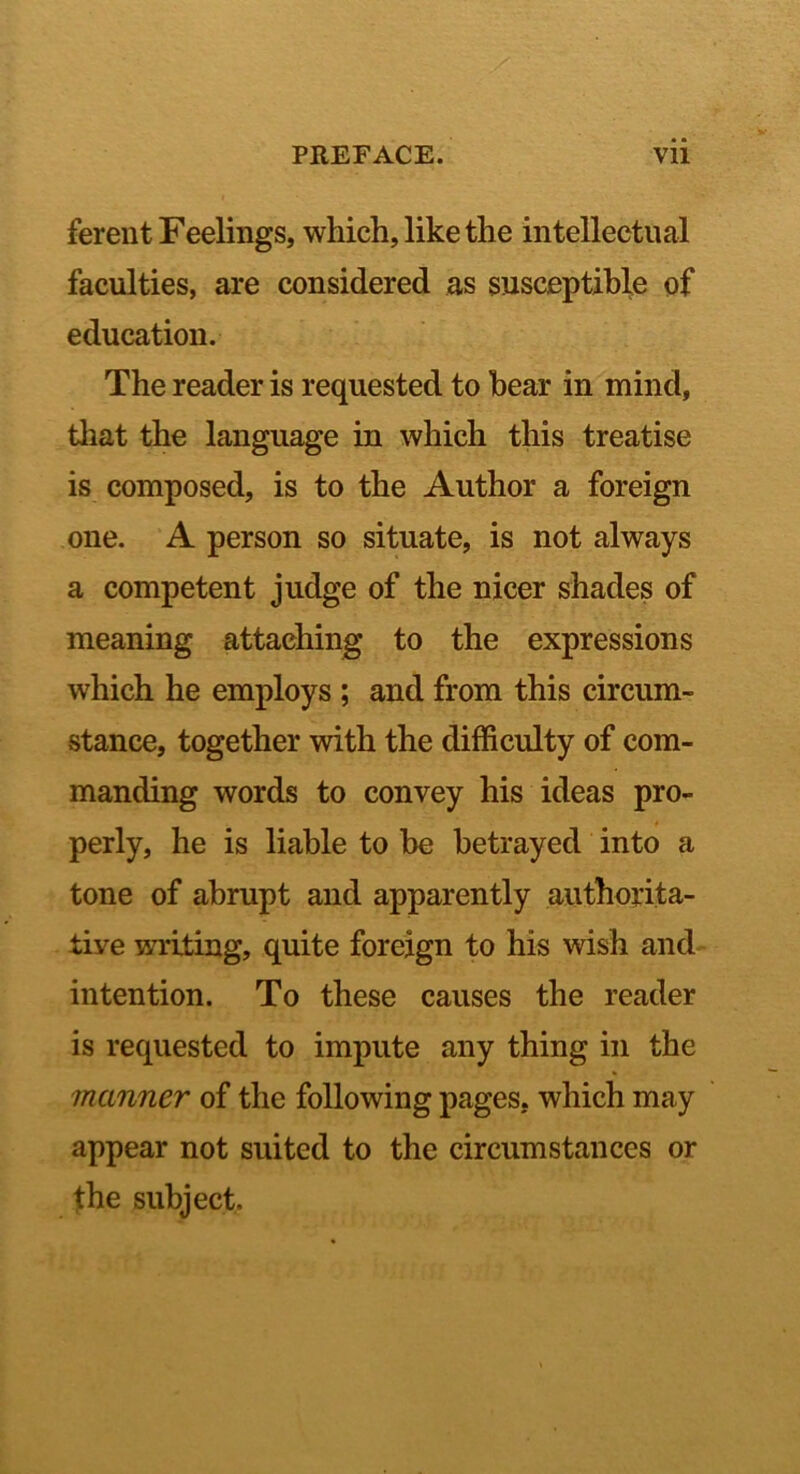 ferent Feelings, which, like the intellectual faculties, are considered as susceptible of education. The reader is requested to bear in mind, tliat the language in which this treatise is composed, is to the Author a foreign one. A person so situate, is not always a competent judge of the nicer shades of meaning attaching to the expressions which he employs ; and from this circum- stance, together with the difficulty of com- manding words to convey his ideas pro- perly, he is liable to be betrayed into a tone of abrupt and apparently authorita- tive writing, quite foreign to his wish and intention. To these causes the reader is requested to impute any thing in the manner of the following pages, which may appear not suited to the circumstances or the subject.