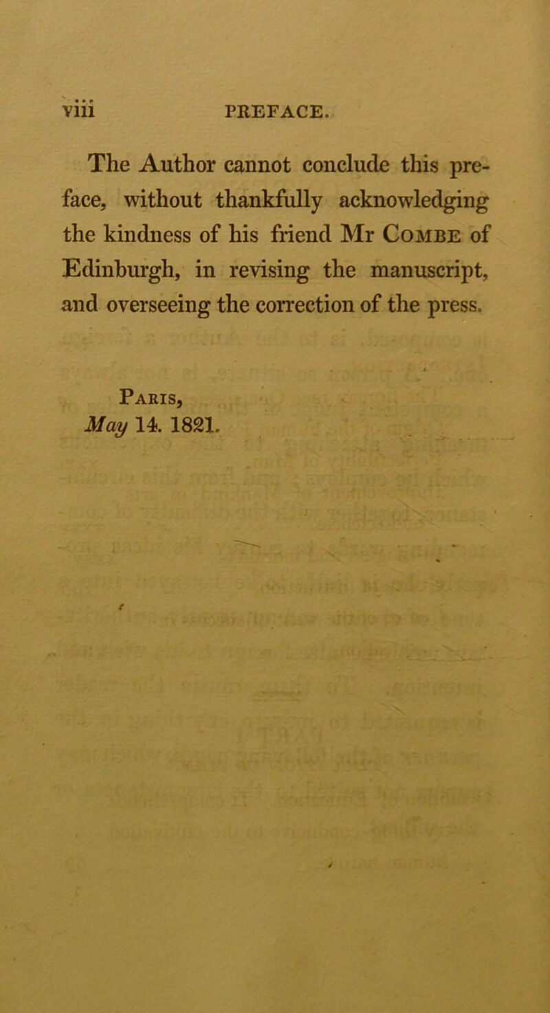 The Author cannot conclude this pre- face, without thankfully acknowledging the kindness of his friend Mr Combe of Edinburgh, in revising the manuscript, and overseeing the coiTection of the press. Paris, May 14. 1821. , I r