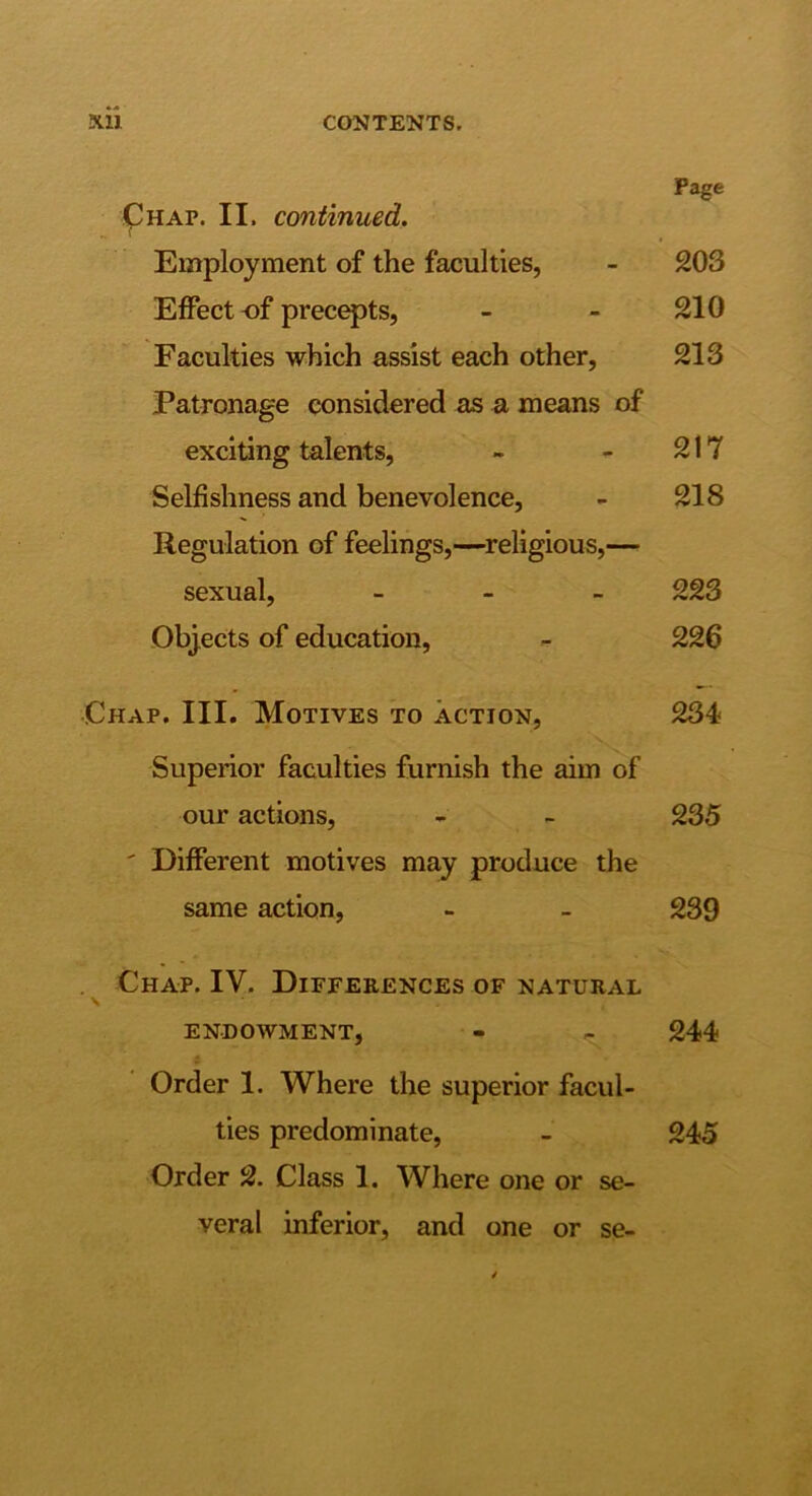 Page ^HAP. II. continued. Employment of the faculties, - 203 Effect of prec^ts, - - 210 Faculties which assist each other, 213 Patronage considered as a means of exciting talents, - - 217 Selfishness and benevolence, - 218 Regulation of feelings,—^religious,— sexual, - 223 Objects of education, - 226 Chap. III. Motives to action, 234 Superior faculties furnish the aim of our actions, - - 235 ' Different motives may produce the same action, - - 239 . Chap. IV. Diffeeences of natural \ endowment, - 244 Order 1. Where the superior facul- ties predominate, - 245 Order 2. Class 1. Where one or se- veral inferior, and one or se-