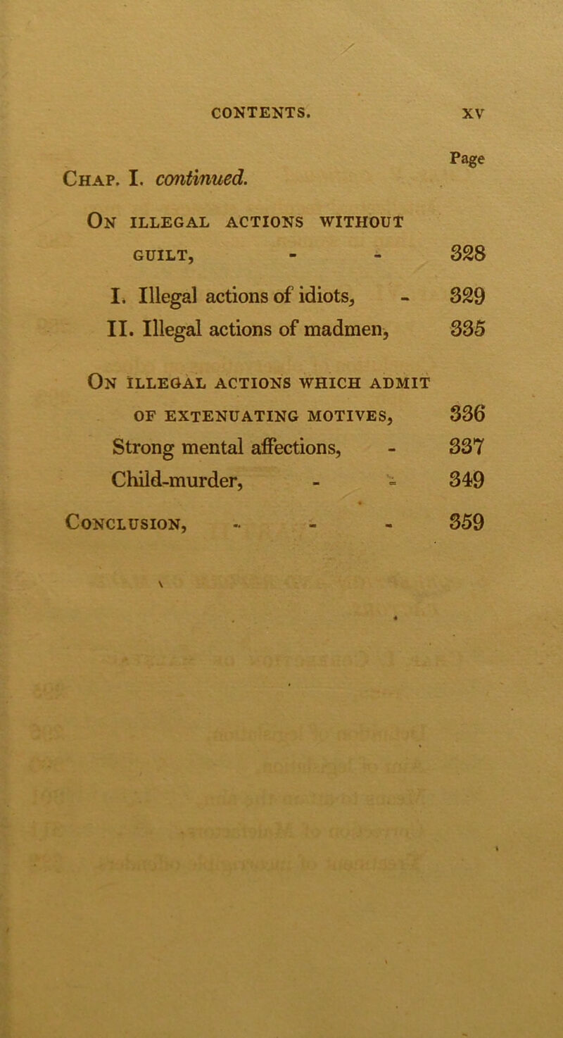 Page Chap. I. continued. On illegal actions without GUILT, - - 328 I. Illegal actions of idiots, - 329 II. Illegal actions of madmen, 335 On illegal actions which admit OF extenuating motives, 336 Strong mental affections, - 337 Child-murder, - - 349 Conclusion, , 359