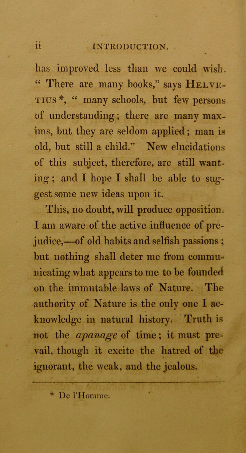 it INTRODUCTION. has improved less than we could wish. There are many books,” says Helve- Tius*, “ many schools, but few persons of understanding; there are many max- ims, but they are seldom applied; man is old, but still a child.” New elucidations of this subject, therefore, are still want- ing ; and I hope I shall be able to sug- gest some new ideas upon it. This, no doubt, will produce opposition < I am aware of the active influence of pre- judice,—of old habits and selfish passions; but nothing shall deter me from commu- nicating what appears to me to be founded on the immutable laws of Nature. The authority of Nature is the only one I ac- knowledge in natural history; Truth is not the apanage of time; it must pre- vail, though it excite the hatred of tlie ignorant, the weak, and the jealous. ’* De rHomme.