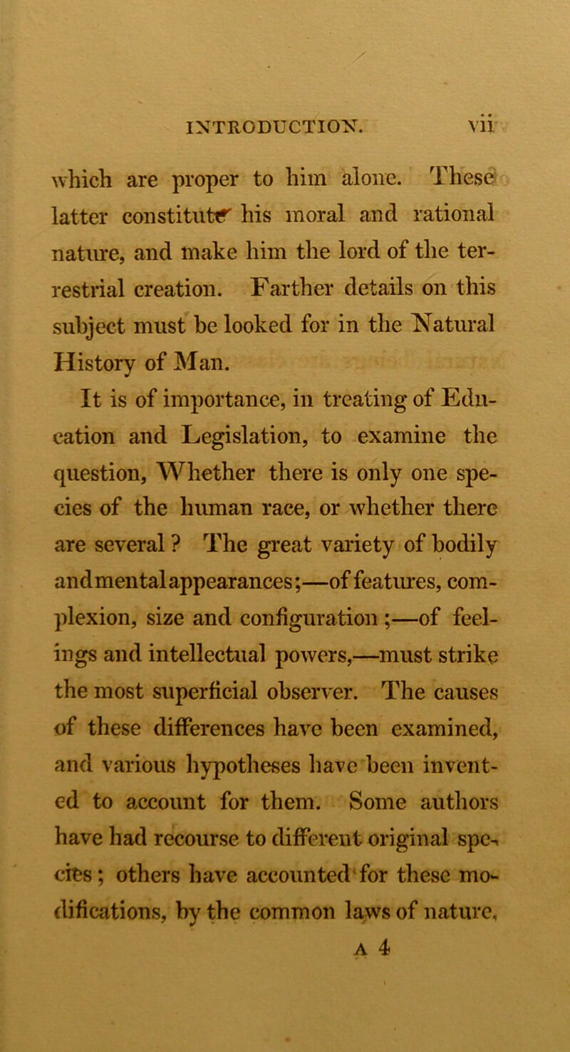 which are proper to him alone. These latter constitute his moral and rational natirre, and make him the lord of the ter- restrial creation. Farther details on this subject must be looked for in the Natural History of Man. It is of importance, in treating of Edu- cation and Legislation, to examine the question, Whether there is only one spe- cies of the human race, or whether there are several ? The great variety of bodily and mental appearances;—of featoes, com- plexion, size and configuration ;—of feel- ings and intellectual powers,—must strike the most superficial observer. The causes of these differences have been examined, and various hypotheses have been invent- ed to account for them. Some authors have had recourse to different original spc-. cies; others have accounted for these mo- difications, by the common laws of nature,