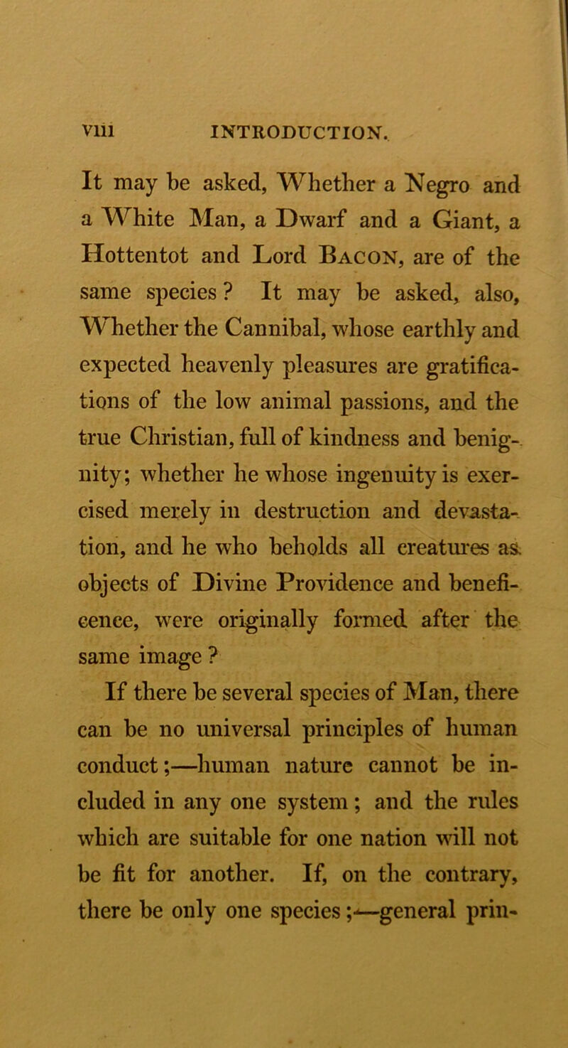 It may be asked, Whether a Negro and a White Man, a Dwarf and a Giant, a Hottentot and Lord Bacon, are of the same species ? It may be asked, also, Whether the Cannibal, whose earthly and expected heavenly pleasures are gratifica- tions of the low animal passions, and the true Christian, full of kindness and benig-. nity; whether he whose ingenuity is exer- cised merely in destruction and devasta- tion, and he who beholds all creatm*es as, objects of Divine Providence and benefi- cence, were originally formed after the same image ? If there be several species of Man, there can be no universal principles of human conduct;—human nature cannot be in- cluded in any one system; and the rules which are suitable for one nation will not be fit for another. If, on the contrary, there be only one species ;-^general prin-