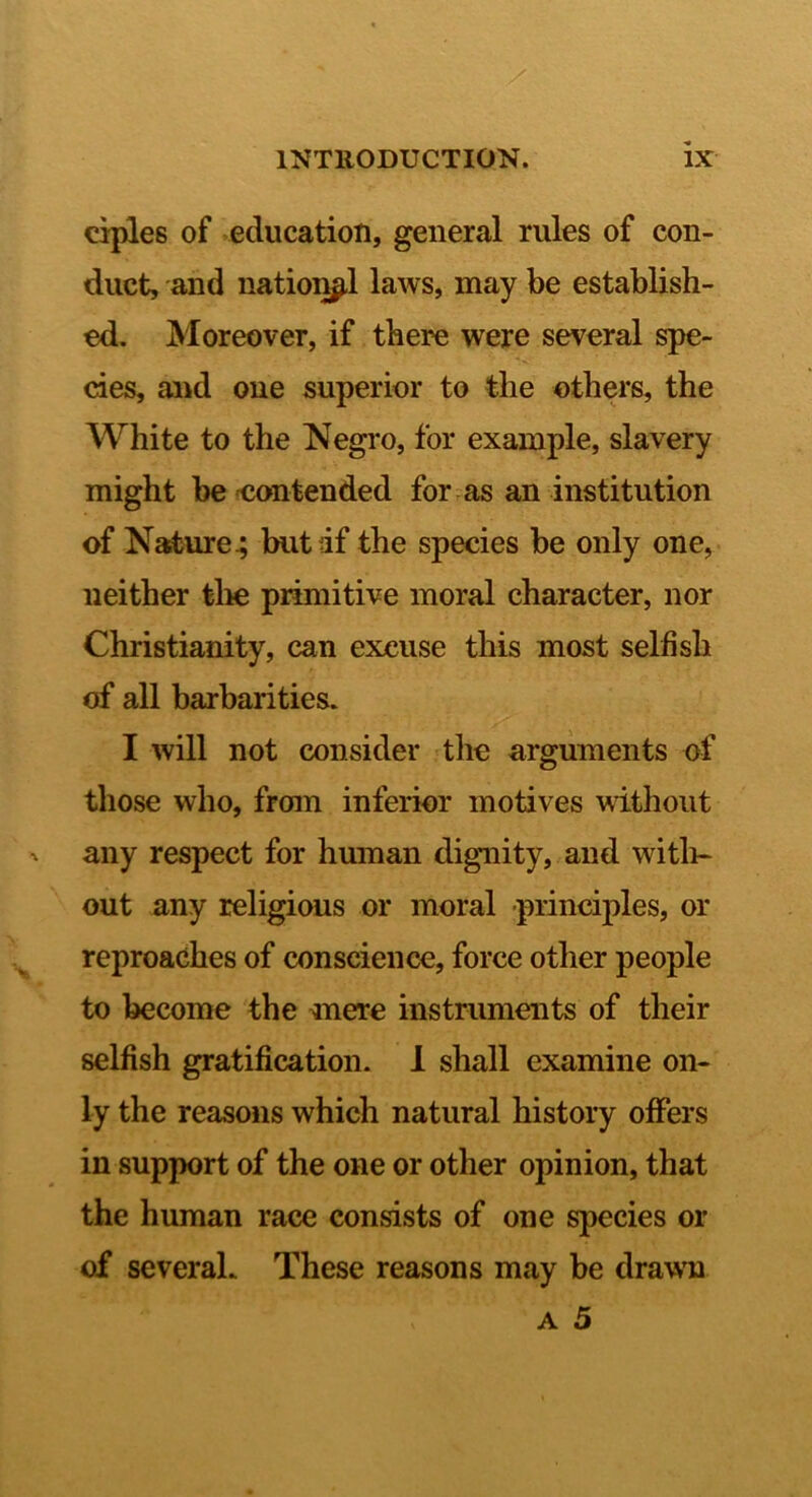 ciples of education, general rules of con- duct, and natioij^l laws, may be establish- ed. Moreover, if there were several spe- cies, and one superior to the others, the White to the Negro, for example, slavery might be 'Contended for as an institution of Nature^ butdf the species be only one, neither tlie primitive moral character, nor Christianity, can excuse this most selfish of all barbarities. I will not consider the arguments of those who, from inferior motives without any respect for human dignity, and witli- out any religious or moral principles, or reproaches of conscience, force other people to become the smere instruments of their selfish gratification. 1 shall examine on- ly the reasons which natural history ofifers in support of the one or other opinion, that the human race consists of one species or of several. These reasons may be drawn