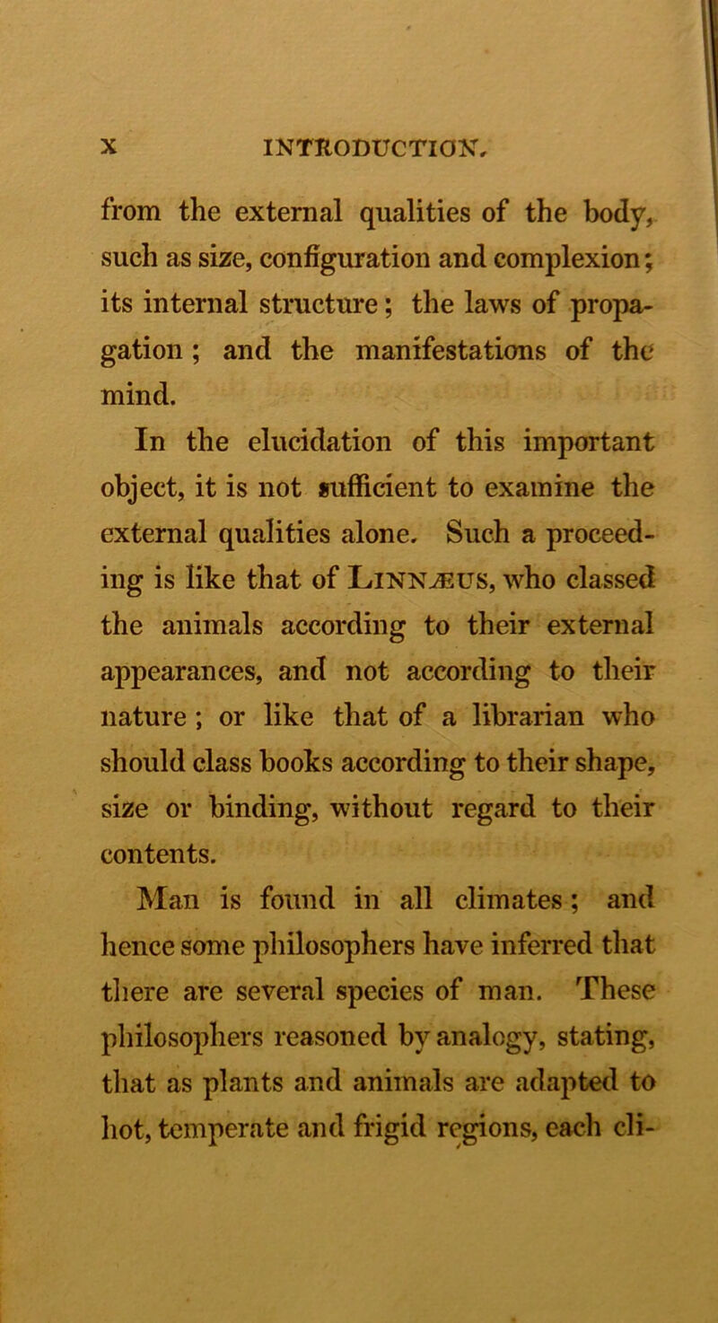 from the external qualities of the body, such as size, configuration and complexion; its internal structure; the laws of propa- gation ; and the manifestations of the mind. In the elucidation of this important object, it is not sufficient to examine the external qualities alone. Such a proceed- ing is like that of Linn^us, who classed the animals according to their external appearances, and not according to their nature; or like that of a librarian who should class books according to their shape, size or binding, without regard to their contents. Man is found in all climates; and hence some philosophers have inferred that tliere are several species of man. These philosophers reasoned by analogy, stating, that as plants and animals are adapted to hot, temperate and frigid regions, each cli-