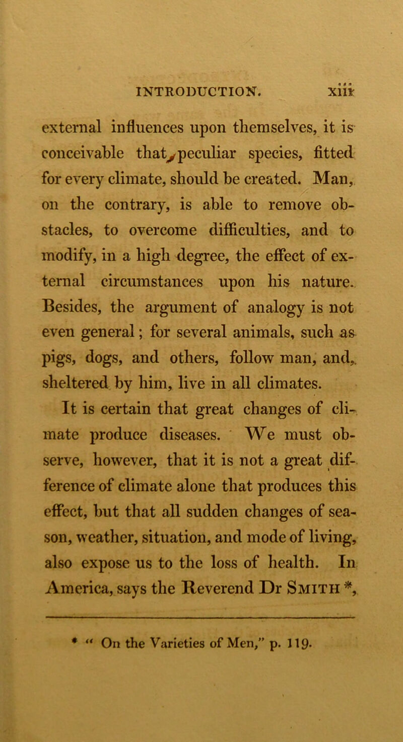 external influences upon themselves, it is conceivable thatypeculiar species, fitted for every climate, should be created. Man, on the contrary, is able to remove ob- stacles, to overcome difficulties, and to modify, in a high degree, the effect of ex- ternal circumstances upon his nature. Besides, the argument of analogy is not even general; for several animals, such a& pigs, dogs, and others, follow man, and,, sheltered by him, live in all climates. It is certain that great changes of cli-. mate produce diseases. ' We must ob- serve, however, that it is not a great dif- ference of climate alone that produces this effect, hut that all sudden changes of sea- son, weather, situation, and mode of living, also expose us to the loss of health. In America, says the Reverend Dr Smith * “ On the Varieties of Men/' p. 119-