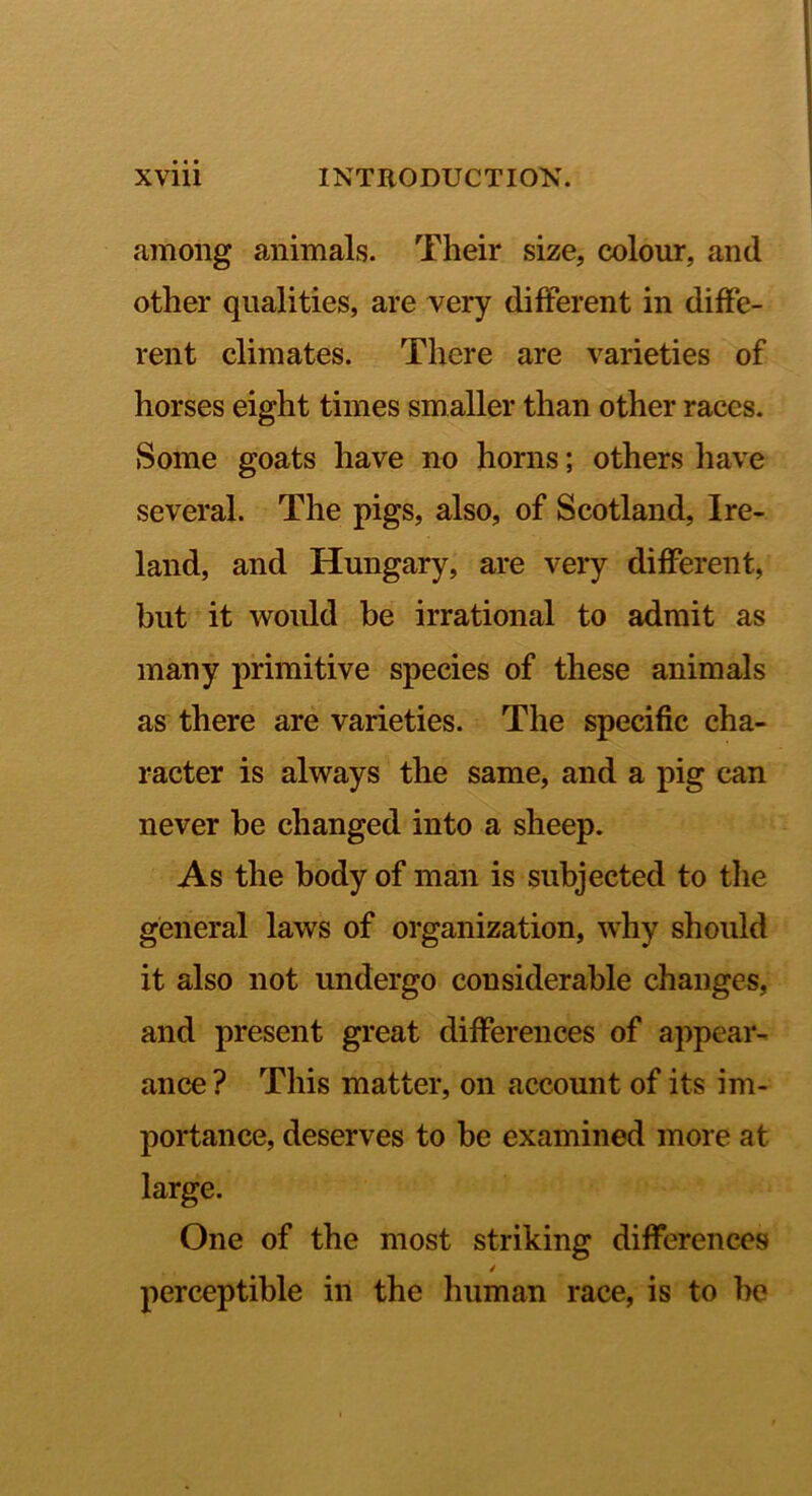 among animals. Their size, colour, and other qualities, are very different in diffe- rent climates. There are varieties of horses eight times smaller than other races. Some goats have no horns; others have several. The pigs, also, of Scotland, Ire- land, and Hungary, are very different, but it woidd be irrational to admit as many primitive species of these animals as there are varieties. The specific cha- racter is always the same, and a pig can never he changed into a sheep. As the body of man is subjected to the general laws of organization, why should it also not undergo considerable changes, and present great differences of appear- ance ? This matter, on account of its im- portance, deserves to he examined more at large. One of the most striking differences perceptible in the human race, is to be