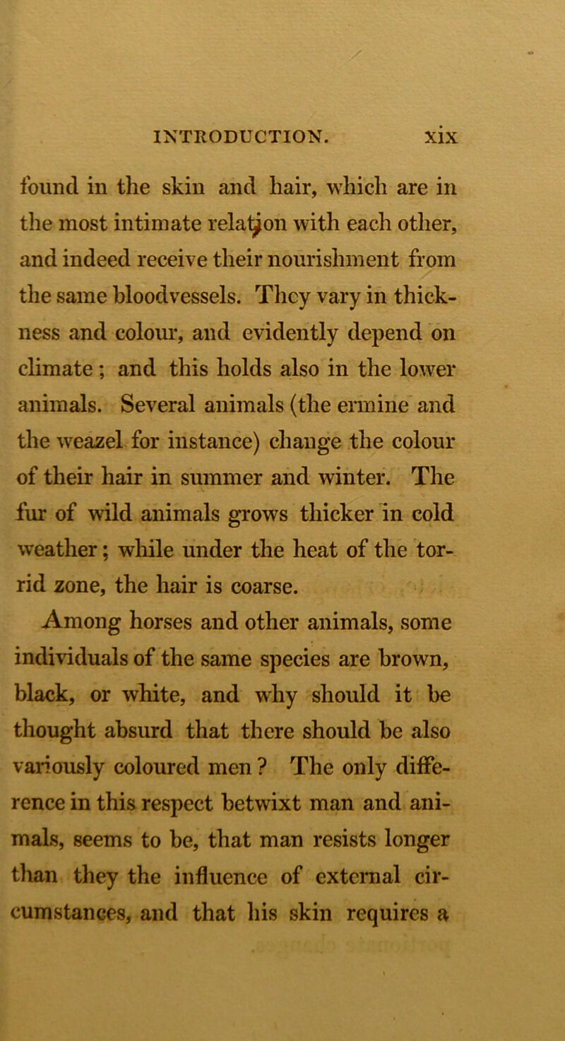 found ill the skin and hair, which are in the most intimate rela^on with each other, and indeed receive their nourishment from the same bloodvessels. They vary in thick- ness and colom*, and evidently depend on climate ; and this holds also in the lower animals. Several animals (the ennine and the weazel for instance) change the colour of their hair in summer and winter. The fur of wild animals grows thicker in cold weather; wliile under the heat of the tor- rid zone, the hair is coarse. Among horses and other animals, some individuals of the same species are brown, black, or white, and why should it be thought absurd that there should be also variously coloured men ? The only diffe- rence in this respect betwixt man and ani- mals, seems to be, that man resists longer than they the influence of external cir- cumstances, and that his skin requires a