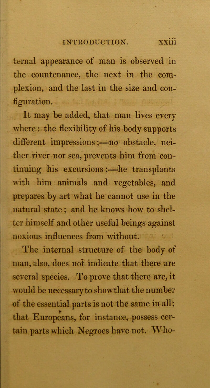 teriial appearance of man is observed in the countenance, the next in the com- plexion, and the last in the size and con- figuration. It may be added, that man lives every where: the flexibility of his body supports different impressions;—^no obstacle, nei- ther river nor sea, prevents him from con- tinuing his excursions;—he transplants with him animals and vegetables, and prepares by art what he cannot use in the natural state; and he knows how to shel- ter himself and other useffil beings against noxious influences from without. The internal structure of the body of man, also, does not indicate that there are several species. To prove that there are, it would be necessary to show that the number of the essential parts is not the same in all; that Europeans, for instance, possess cer- tain parts which Negroes have not. Who-