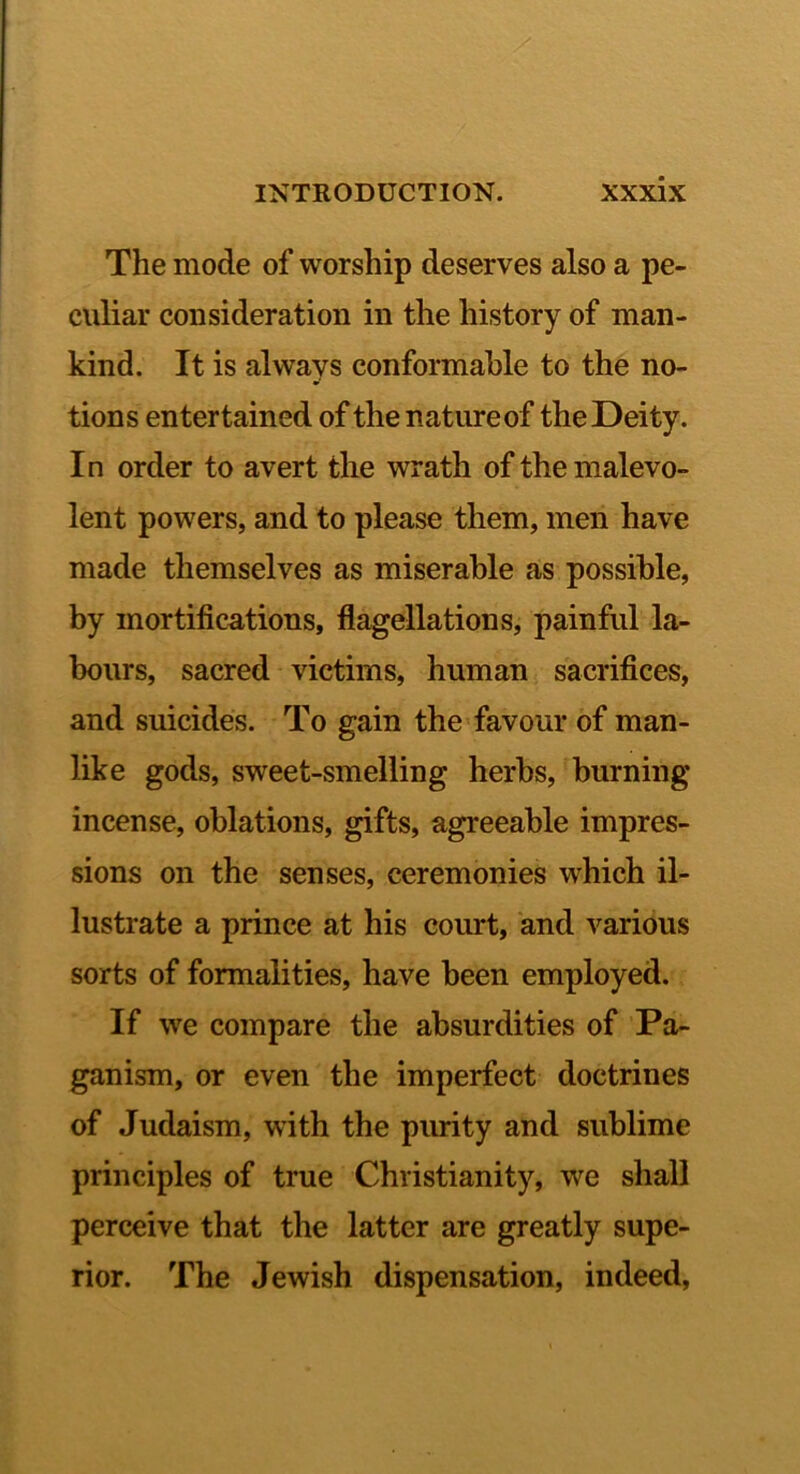 The mode of worship deserves also a pe- culiar consideration in the history of man- kind. It is always conformable to the no- tions entertained of the natureof the Deity. In order to avert the wrath of the malevo- lent powers, and to please them, men have made themselves as miserable a,s possible, by mortifications, flagellations, painful la- bours, sacred victims, human sacrifices, and suicides. To gain the favour of man- like gods, sweet-smelling herbs, burning incense, oblations, gifts, agreeable impres- sions on the senses, ceremonies which il- lustrate a prince at his court, and various sorts of formalities, have been employed. If we compare the absurdities of Pa- ganism, or even the imperfect doctrines of Judaism, with the purity and sublime principles of true Christianity, we shaU perceive that the latter are greatly supe- rior. The Jewish dispensation, indeed,