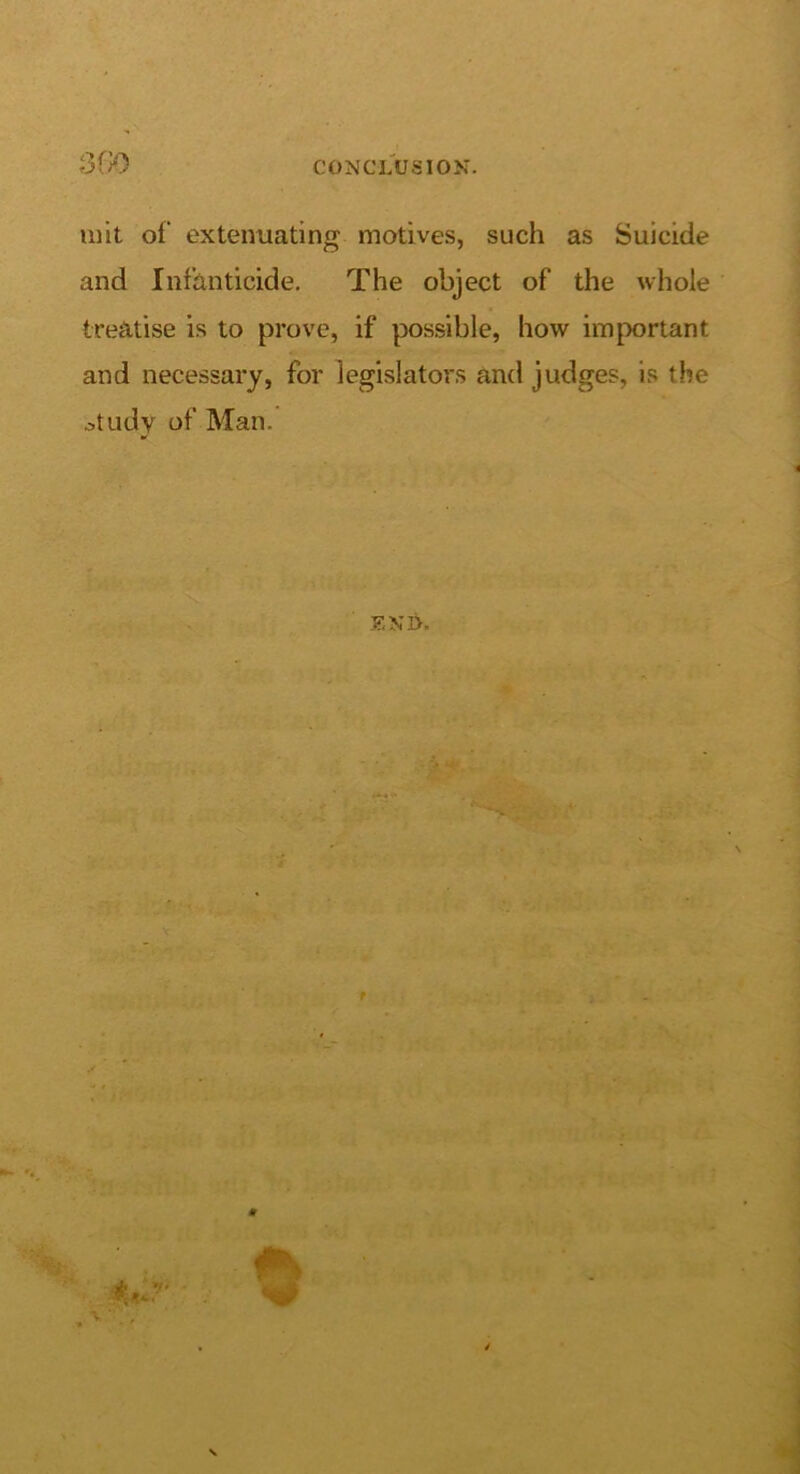 CONCLUSION. ulit of extenuating motives, such as Suicide and Infanticide. The object of the whole treatise is to prove, if possible, how important and necessary, for legislators and judges, is the .study of Man. ENI>, S I ■ iter