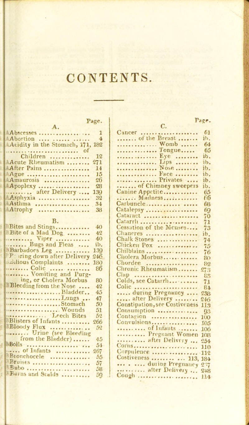 CONTENTS Page. A. AAbscesses ... 1 A Abortion 4 tAcidity in the Stomach, 171, 182 of Children 12 AAcute Rheumatism 271 AAfter Pains 14 Ague J5 AAmaurosis 20 ■ Apoplexy 28 after Delivery .... 139 .-'-Asphyxia 32 AAsthma 34 AAtrophy 38 B. ' Bites and Stings 40 Bite of a Mad Dog 42 Viper 40 Bugs and Fleas .... ib. HBarbadoes Leg 139 ’ P iringdown after Delivery 240 Bilious Complaints 180 Colic 86 ......... Vomiting and Purg- ing, or Cholera Morbus 80 Bleeding from tl-.eNose .... 42 Bladder.. 45 Lungs ... 47 Stomach 50 Wounds 51 Leech Bites 52 Blisters of Infants 266 EBloody Flux 52 Urine (see Bleeding from the Bladder) 45 hBoits 54 ot Infants 267 Btonchocele 55 Bruises 57 ‘ BuOo 58 > Burns and Scalds 5Q C. Fage. Cancer 61 of the Breast ib. Womb 64 Tongue 65 Eye ib. Lips ib. Nose ib. Face ib. Privates .... ib. of Chimney sweepers ib. Canine Appetite 65 Madness.... 06 Carbuncle 68 Catalepsy 69 Cataract 70 Catarrh 71 Cessation of the Menses.... 73 Chancres ib. Chalk Stones 74 Chicken Pox 75 Chilblains... 76 Cholera Morbus 80 Chordee 82 Chronic Rheumatism 273 Clap os Colds, see Catarrh... 71 Colic 84 during Pregnancy .... 238 alter Delivery 246 Constipation,see Costivencss 113 Consumption 93 Contagion 100 Convulsions 105 of Infants 106 Pregnant Women 108 aftei Delivery ... 254 Corns no Corpulence 112 Costiveness 113, 184 during Pregnancy 2-7 alter Delivery ... 2+8 Cough 1U