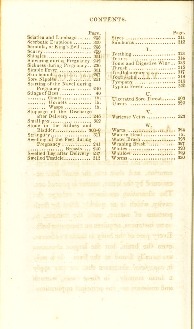 Page. Sciatica and Lumbago 2y5 Scorbutic Eruptions 300 Scrofula, or King's Evil 296 Scurvy 299 Shingles . 301 Shivering during Pregnancy 212 Sickness during Pregnancy.. 236 Simple Fever 301 Skin bound ... 267 Sore. Nipples 251 Starting of the Navel during Pregnancy 240 Stings of Bees 40 Gnats ib. Hornets ib. Wasps ib. Stoppage of the Discharge after Delivery 246 Small pox 302 Stone in the Kidney and Bladder 308-9 Strangury 311 Swelling of the Feet during Pregnancy 241 Breasts ... 240 Swelled Leg after Delivery 247 Swelled Testicle...... 312 Page. Styes 311 Sun-burns 312 T. Teething 313 Tetters 314 Ionic and Digestive Wine .. 333 Thrush 315 Tie Doloureux -a. a 317 PootliAche ....i- 318 Tympany 319 Typhu3 Fever 320 U. Ulcerated Sore Throat 293 Ulcers 322 V. Varicose Veins 323 W. Warn 324 Watery Head ib. Water Brash 326 Weaning Brash 327 Whites 328 Whitlow 329 Worms... 330