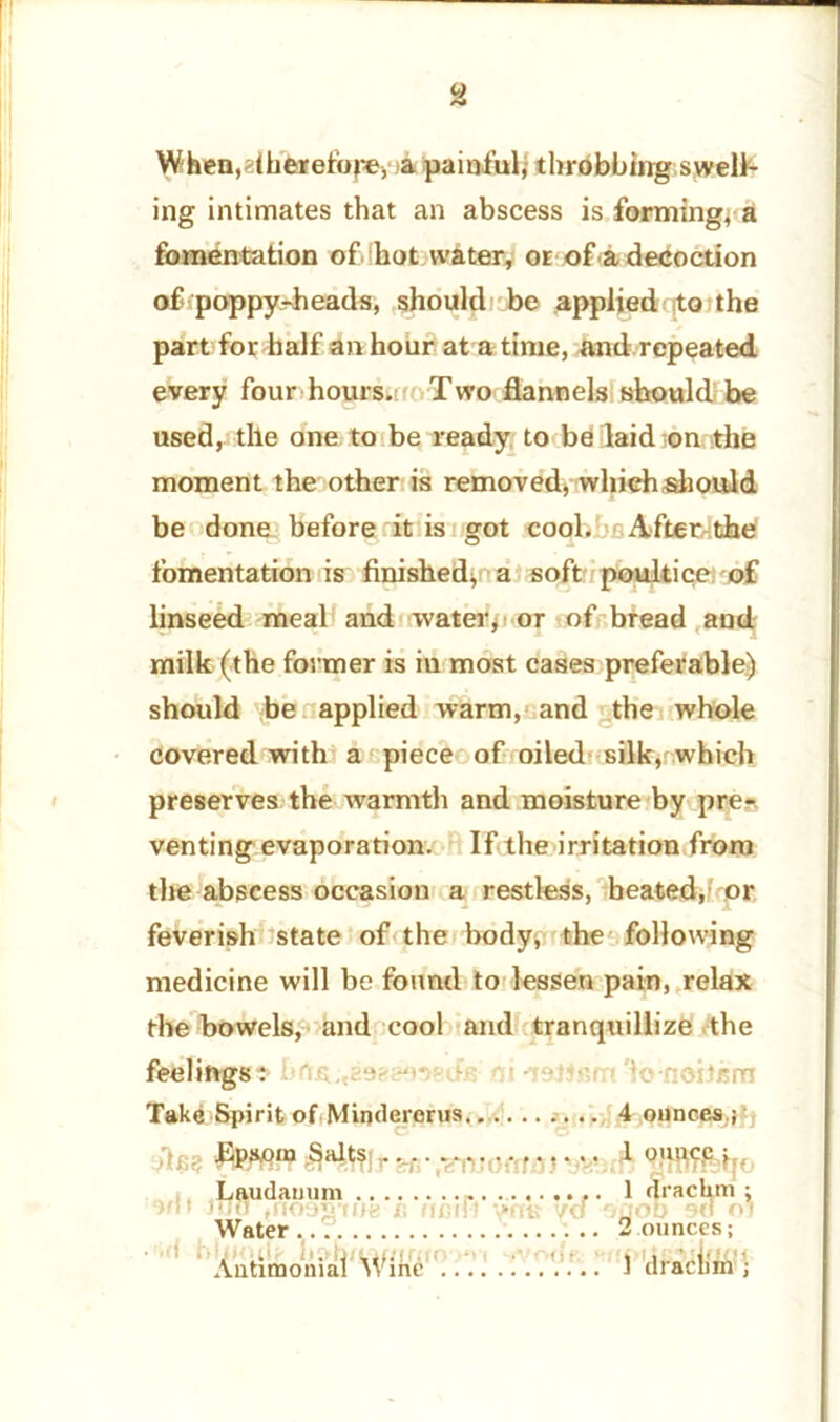 Whea,dhe»efope, a painful; throbbing swell- ing intimates that an abscess is forming; a fomentation of. hot water, or of a decoction of poppy-heads, should be applied to the part for half an hour at a time, and repeated every four hours.: Two flannels should be used, the one to be ready to be laid on the moment the other is removed, whiehshould be done before it is got cool. After^the fomentation is finished; a soft poultice of linseed meal and water, or of bread and milk (the former is in most cases preferable) should be applied warm, and the whole covered with a piece of oiled silk, which preserves the warmth and moisture by pre- venting evaporation. If the irritation from the abscess occasion a restless, heated, or feverish state of the body, the following medicine will be found to lessen pain, relax the bowels, and cool and tranquillize the feelings: metis ni -reWfirrt 'lonoitkm Take Spirit of Mindercrus 4 ounces ; Epsom Salts 1 ounce ; „ |, .Laudanum 1 drachm : not mn rnooJFme /; nmft wtk y<f 'joob on oi Water... 2 ounces; Antimonial Wine *. 1 drachm {