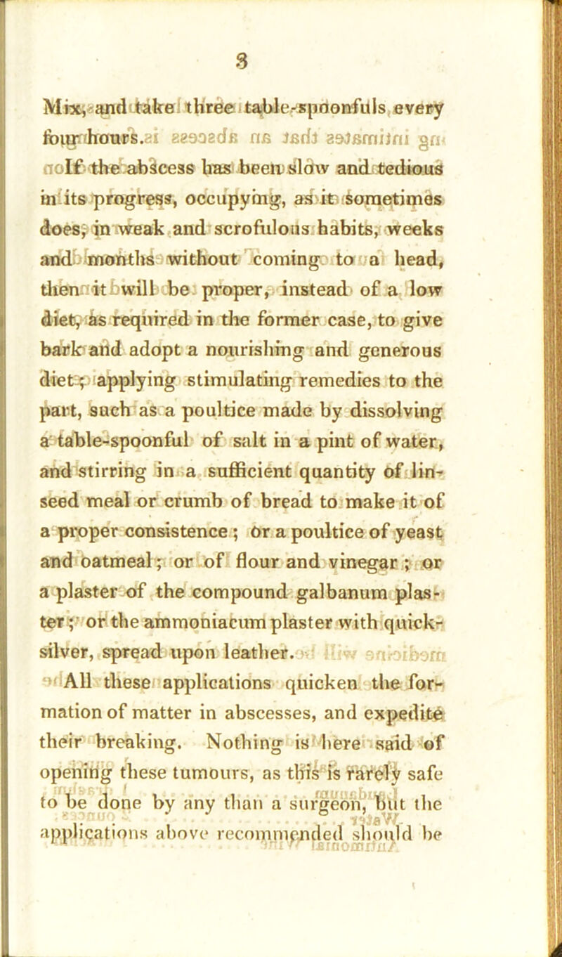 8 Mix, and take; three table-spoonfuls every folgnhawft.ai aeooadfi ne tcdt aojsmijru go- lf the abscess has beetusldw and tedious in its progress, occupying, as it. sometimes does; in weak and scrofulous habits, weeks and months without coming to a head, then itbwill be proper, instead of a low diet, its required in the former case, to give bark and adopt a nourishing and generous Sketsp applying stimulating remedies to the part, such as a poultice made by dissolving a table-spoonful of salt in a pint of water, and stirring in a sufficient quantity of lin- seed meal or crumb of bread to make it of a proper consistence ; Or a poultice of yeast and oatmeal; or of flour and vinegar ; or a plaster of the compound galbanum plas- ter; or the ammoniacum plaster with quick- silver, spread upon leather. All these applications quicken the for- mation of matter in abscesses, and expedite their breaking. Nothing is here said of opening these tumours, as this is rarely safe to be done by any than a surgeon, but the applications above recommended should be \