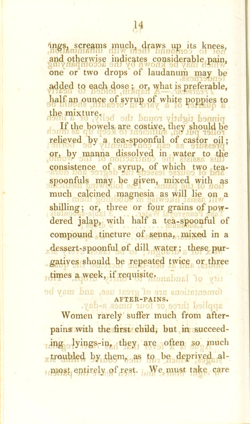 SWBWSfflir ifiiSr^aBgn* ,ts knees- and otherwise indicates considerable pain, gni^nfiqmoDofi arlr nv/oniT Da varri tremor one or two drops of laudanum mav be L .SfeOntDlJflD' added to each dose ; or, what is preferable, half an ounce of syrup of white poppies to Dili hnt/oi vljdgii bsnniq the mixture. If the bowels are costive tnotonlu , they should be ^ c ,(tO Jurj IDtloi relieved by a tea-spoonful of castor oil: rfoo do*' viinomDTno? nao an DtrrgaDiq or, by manna dissolved in water to the iatnowr 9uJ io noiTDftiJnoa 9fit, bjbibbb sun consistence of syrup, of which two tea- gab sm-snsaaDl 9BU/0D lo bna spoonfuls may be given, mixed with as much calcined magnesia as will lie on a ' Bwflj gniuDai# ni 9SIW9XU jsir&c jiiv/ shilling; or, three or four grains of pow- dered jalap, with half a tea-spoonful of compound tincture of senna, mixed in a dessert-spoonful of dill water ; these pur- gatives should be repeated twice or three times a week, if requisite. Du vcrri nrifi ,981/ tCDig lo 9ic anoilBindraoi AFTER-PAINS. uVUD^xl 2tjff£{j 1U01 10^99KU l)9NCICj£ Women rarely suffer much from after- pains with the first child, but in succeed- ing lyings-in, they are often so much troubled by them, as to be deprived al- most eptirely of rest. We must take care