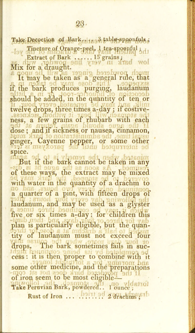 23- Take Decoction of Bark,,.. .3 tabje-sp.qonfuls ; -197 6rii Extract of Bark ...... Id grains; i£. xlifw jionwog and visv fli atsd wol Mix for a draught. B xjoqxx oiL lliwiBfl issniji boioby/oq noum It may be taken as a general rule, that js. m naSaf ea wiffi ogob gull ..30090x18 11 /luoa V19V3 .baJearrai 9d .vsat Jwie .ximi twelve drops, three times a-day ; if costive- .883naore.Jiromiw li xead Iliw.nasmple axil ness, a few grams of rhubarb with each adl is rimlo?. mugs bhroua sugc sill ‘tl dose ; and if sickness or nausea, cinnamon, l^um Hiaq 10 noucifeinimba 3ni .9011! Ibixsuj ginger, Cayenne pepper, or some other -19“ ex oiaxjxoiBq 91I3 lijnu D9lqwn9ini so sp 106 • But if the bark cannot be taken in any -sib,ex In 9use 9of as fioos aA ' ..Dooiuaoi of these ways, the extract may be mixed with water in the quantity of a drachm to a quarter of a pint, with fifteen drops of laudanum, and may be used as a glyster five or six times a-day: for children this plan is particularly eligible, but the quan- tity of laudanum must not exceed four drops. The bark sometimes fails in suc- cess: it is then proper to combine with it , v - j*rA^£pifliom fine some other medicine, and the preparations xuqi }f8 ion 890b aiiid baasb/toq aril'll of iron seem to be most eligible— , .. . n , , 9juJ .no vide- Take Peruvian Bark, powdered.. 1 ounce , Rust of Iron ... 2 dfachiw^1/ ' to