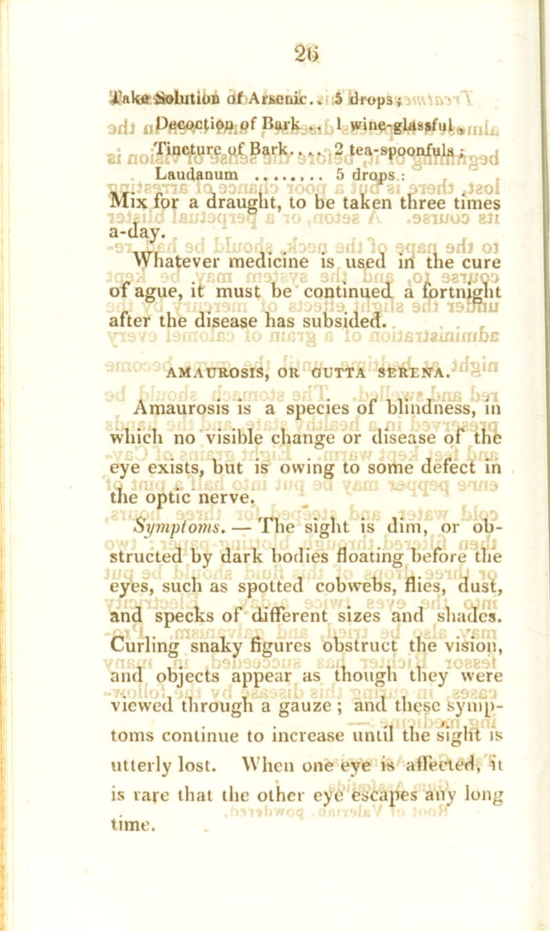 aril Bark..... 1 wine-glassful*,,^ si ?^rk- • • • 2 tea-^8<pfjftft§9d . Laudanum 5 drops : ^ TimlaanB laaDABib iooa s Jycrai aiarii «laol Mix ior a draught, to be taken three times lajaiid iBulaqiaq a 10 ,nolaa A .aawoo sli a-day. ”9x._u£ri 9d Muorfe *Jbou aril io gqan aril ol Whatever medicine is used ini the cure Icpri ed .vam maieva aril firm ,oi aaij/oa ox ague, it must be continued a fortnight sot vd.tmiaiain io aiaafia. Irisus aril lautui after the disease has subsided. viava lamolBO io nuns b io noxlailsinimbs AMAUROSIS, OR GUTTA SEREffA.^S'11 fjfififficiii? L  ^>i 4V/swill) odi Amaurosis is a species of blindness, in which no visible change or disease of the eye exists, but is owing to some defect in iq iniq b ilari oini Juq aa vain laqqaq aona the optic nerve. Symptoms. — The sight is dim, or ob- structed by dark bodies floating before (he eyes, such as spotted cobwebs, flies, dust, and specks of different sizes and shades. Curling snaky figures obstruct the vision, Vfl&ffl HI Odu9d33U(i 8£li IdiuOfH 108B9I and objects appear as though they were viewed through a gauze ; and these symp- toms continue to increase until the sight is utterly lost. When one eye is affected, it is rare that the other eye escapes any long .hsubwoq . nsmlaVlo toon time.