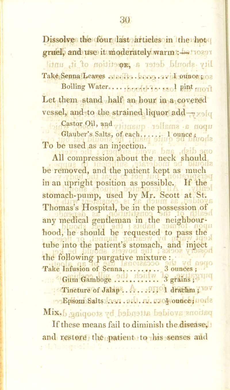 Dissolve the four last articles in the hot gruel, and use it moderately warm < ’to?-) Ui ,ti lo fi ’latah hlnorlg • yhl Take Senna Leaves >.,1 ounce ; i, Boiling Water,.., .i.,,..... 1 pint. ,01q Let them stand half an hour in a covered vessel, and to the strained liquor add— Castor,£H1, lalfgmg .£ noqu Glauber’s Salts, of each 1 ounce ; To be used as an injection. All compression about the neck should : removed, and the patient kept a in an upright position as possible. be removed, and the patient kept as much If the „ ... _ . ._ .... . .yliflol stomach-pump, used by Mr. Scott at St. Thomas’s Hospital, be in the possession of any medical gentleman in the neighbour- hood, he should be requested to pass the tube into the patient’s stomach, and inject the following purgative mixture : Take Infusion of Senna 3 ounces ; x *rSf[suv> IJicr onJ dblliW jn Gum Gamboge 3 grams ; Tincture of Jalap 1 drachm ; Epsom Salts jounce; > Mix,h ^niqooi?, yd.habn^Bfi bobiovu snohaq If these means fail to diminish the disease, and restore the patient to his senses and