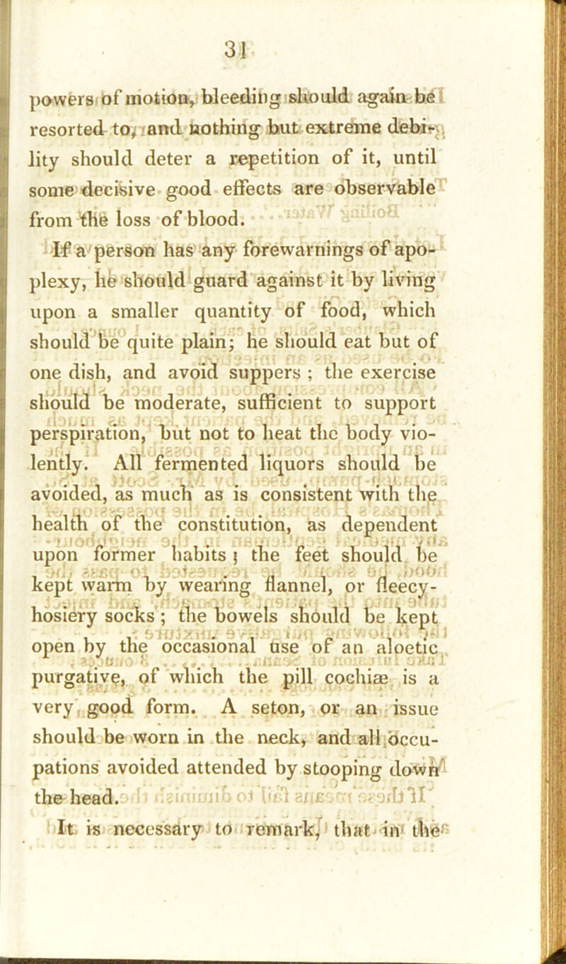 powers of motion, bleeding should again be resorted to, and nothing but extreme debi- lity should deter a repetition of it, until some decisive good effects are observable from thh loss of blood. If a person has any forewarnings of apo- plexy, he should guard against it by living upon a smaller quantity of food, which should be quite plain; he should eat but of one dish, and avoid suppers ; the exercise should be moderate, sufficient to support perspiration, but not to heat the body vio- lently. All fermented liquors should be avoided, as much as is consistent with the health of the constitution, as dependent upon former habits; the feet should be kept warm by wearing flannel, or fleecy- fc. • hosiery socks; the bowels should be kept , V. 9 •, „ . . open by the occasional use of an aloetic S in nmp.ilul dan 1 purgative, of which the pill cochiae is a very good form. A seton, or an issue should be worn in the neck, and all occu- pations avoided attended by stooping down the head. 1 iel anfisrn naprljll It is necessary to remark, that in the