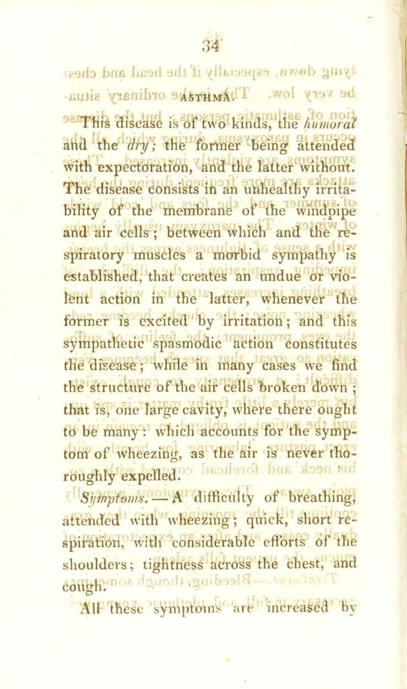 r^jb brut hfiorl oidll vlltmqatj ,awab gin’ll -eu3i8 ^ifiaifno 944sthmX. r -w°l '09V 38i?I^ife is of two kinds, the humoral and the dry; the former being attended with expectoration, and die latter without. The disease consists in an unhealthy irrita- bility of the membrane of the windpipe and air cells ; between which and the re- spiratory muscles a morbid sympathy is established, that creates an undue or vio- lent action in the latter, whenever the former is excited by irritation; and this sympathetic spasmodic action constitutes the disease; while in many cases we find the structure of the air cells broken down ; that is, one large cavity, where there ought to be many: which accounts for the symp- tom of wheezing, as the air is never tho- roughly expelled. Si/fnptoms. — A difficxdty of breathing, attended with wheezing; quick, short re- spiration, with considerable efforts of the shoulders; tightness across the chest, and CofihhV0 ’ tyjonJ ,grmv All these symptoms are increased bv