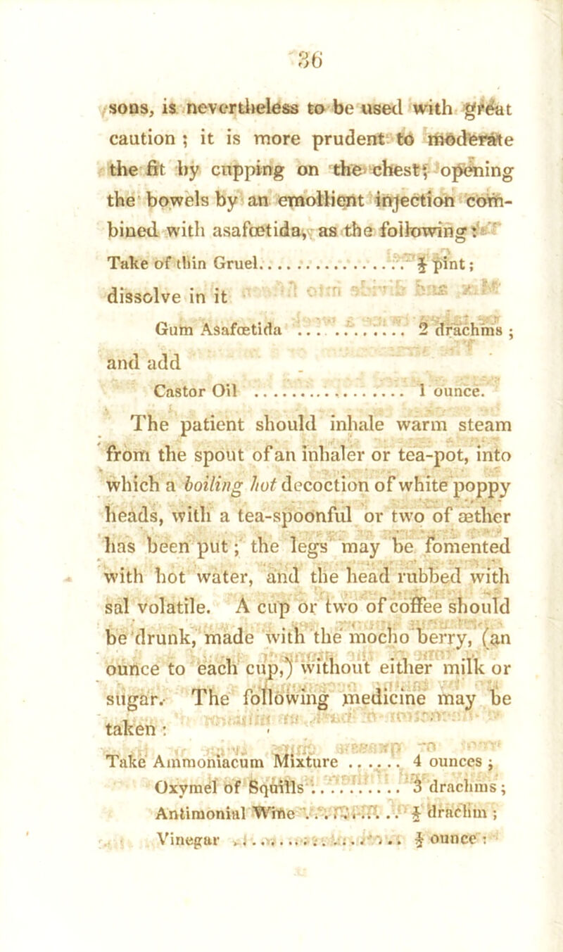 sons, is nevertheless to be used with great caution ; it is more prudent to moderate the fit by cupping on the chest*, opening the bowels by an emollient injection com- bined with asafcetida, as the following: Take of thin Gruel J^pint; dissolve in it Gum Asafcetida 2 drachms ; and add Castor Oil 1 ounce. The patient should inhale warm steam from the spout of an inhaler or tea-pot, into which a boiling hut decoction of white poppy heads, with a tea-spoonful or two of eether has been put; the legs may be Fomented with hot water, and the head rubbed with sal volatile. A cup or two of coffee should be drunk, made ivitn the mocho berry, (an ounce to each cup,)'Without either milk or sugar.- The following medicine may be taken * to Vri tr ,s£ruxp ijfBBfiHp to '-'ow Take Ammoniacum Mixture ...... 4 ounces j Oxvmel of Squills :......... 3 drachms; Antimonial Wine ..:■ $ dradim ; Vinegar $ ounce :