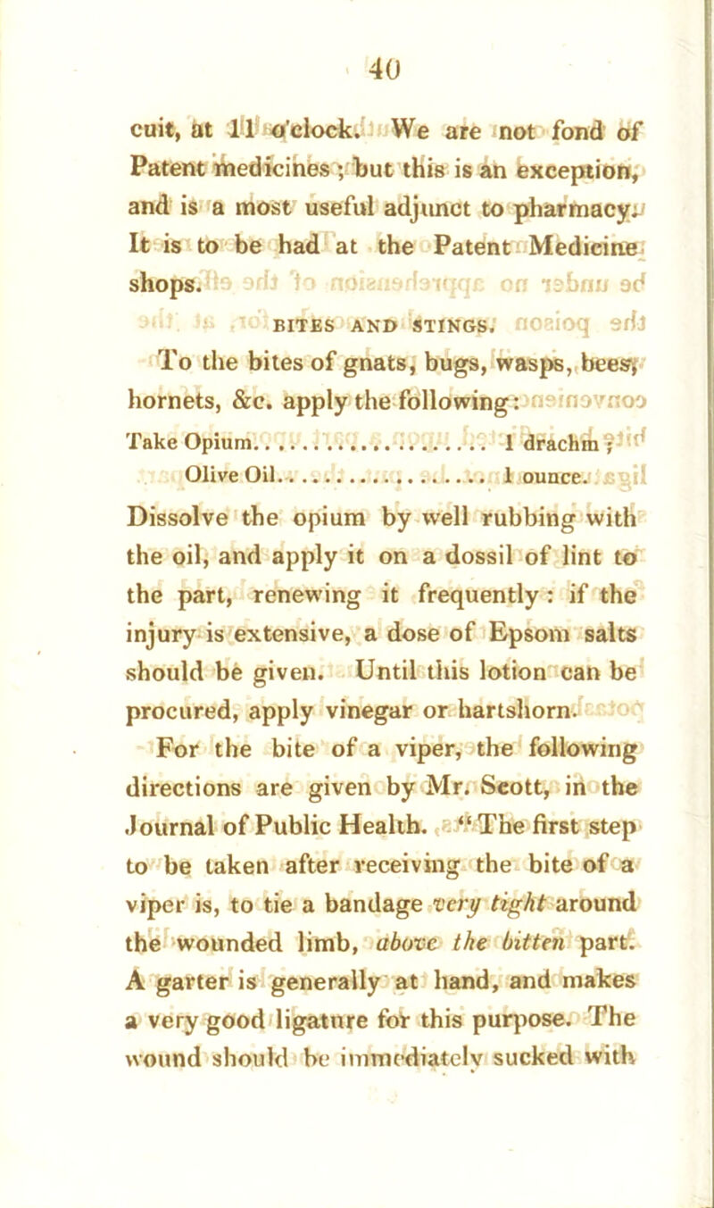 Patent medicines ; but this is an exception, and is a most useful adjunct to pharmacy; It is to be had at the Patent Medicine shops. BITES AND STINGS. HOaioq Sffl To the bites of gnats, bugs, wasps, bees, hornets, &c. apply the following; fio noo Take Opium 1 drachm ; Olive Oil 1 ounce. Dissolve the opium by well rubbing with the oil, and apply it on a dossil of lint to the part, renewing it frequently: if the injury is extensive, a dose of Epsom salts should be given. Until this lotion can be procured, apply vinegar or hartshorn. For the bite of a viper, the following directions are given by Mr. Seott, in the Journal of Public Health. “ The first step to be taken after receiving the bite of a viper is, to tie a bandage very tight around the wounded limb, above the bitten part. A garter is generally at hand, and makes a very good ligature for this purpose. The wound should be immediately sucked with