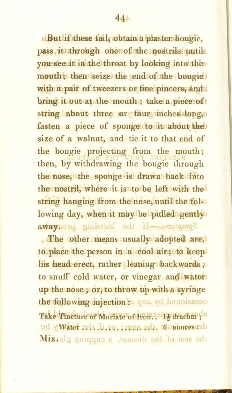 But if these fail, obtain a plaster bougie, pass it through one of the nostrils until you see it in the throat by looking into the mouth; then seize the end of the bougie with a pair of tweezers or fine pincers, and bring it out at the mouth ; take a piece of string about three or four inches long, fasten a piece of sponge to it about the size of a walnut, and tie it to that end of the bougie projecting from the mouth; then, by withdrawing the bougie through the nose, the sponge is drawn back into the nostril, where it is to be left with the string hanging from the nose, until the fol- lowing day, when it may be pulled gently .a^iapsoiq gmboaid sdJ 11— The other means usually adopted are, to place the person in a cool air; to keep his head erect, rather leaning backwards; to snuff cold water, or vinegar and water up the nose ; or, to throw up with a syringe the following injection : Take Tincture of Muriate of Iron.. If drachm ; Water iQ.; AUMk. 6 ounces t Mix.