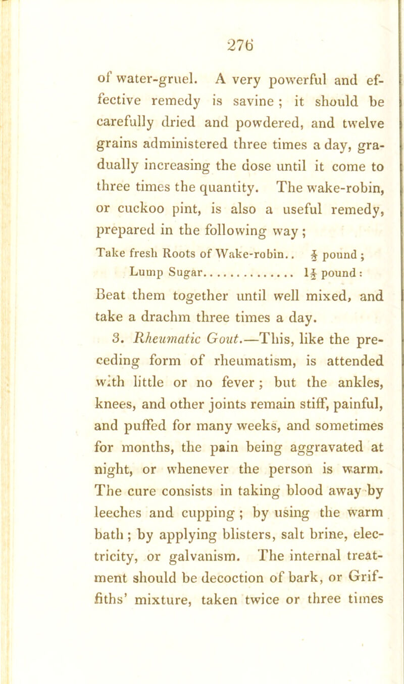 oi water-gruel. A very powerful and ef- fective remedy is savine ; it should be carefully dried and powdered, and twelve grains administered three times a day, gra- dually increasing the dose until it come to three times the quantity. The wake-robin, or cuckoo pint, is also a useful remedy, prepared in the following way; Take fresli Roots of Wake-robin.. & pound ; Lump Sugar Impound: Beat them together until well mixed, and take a drachm three times a day. 3. Rheumatic Gout.—This, like the pre- ceding form of rheumatism, is attended with little or no fever; but the ankles, knees, and other joints remain stiff, painful, and puffed for many weeks, and sometimes for months, the pain being aggravated at night, or whenever the person is warm. The cure consists in taking blood away by leeches and cupping ; by using the warm bath ; by applying blisters, salt brine, elec- tricity, or galvanism. The internal treat- ment should be decoction of bark, or Grif- fiths’ mixture, taken twice or three times