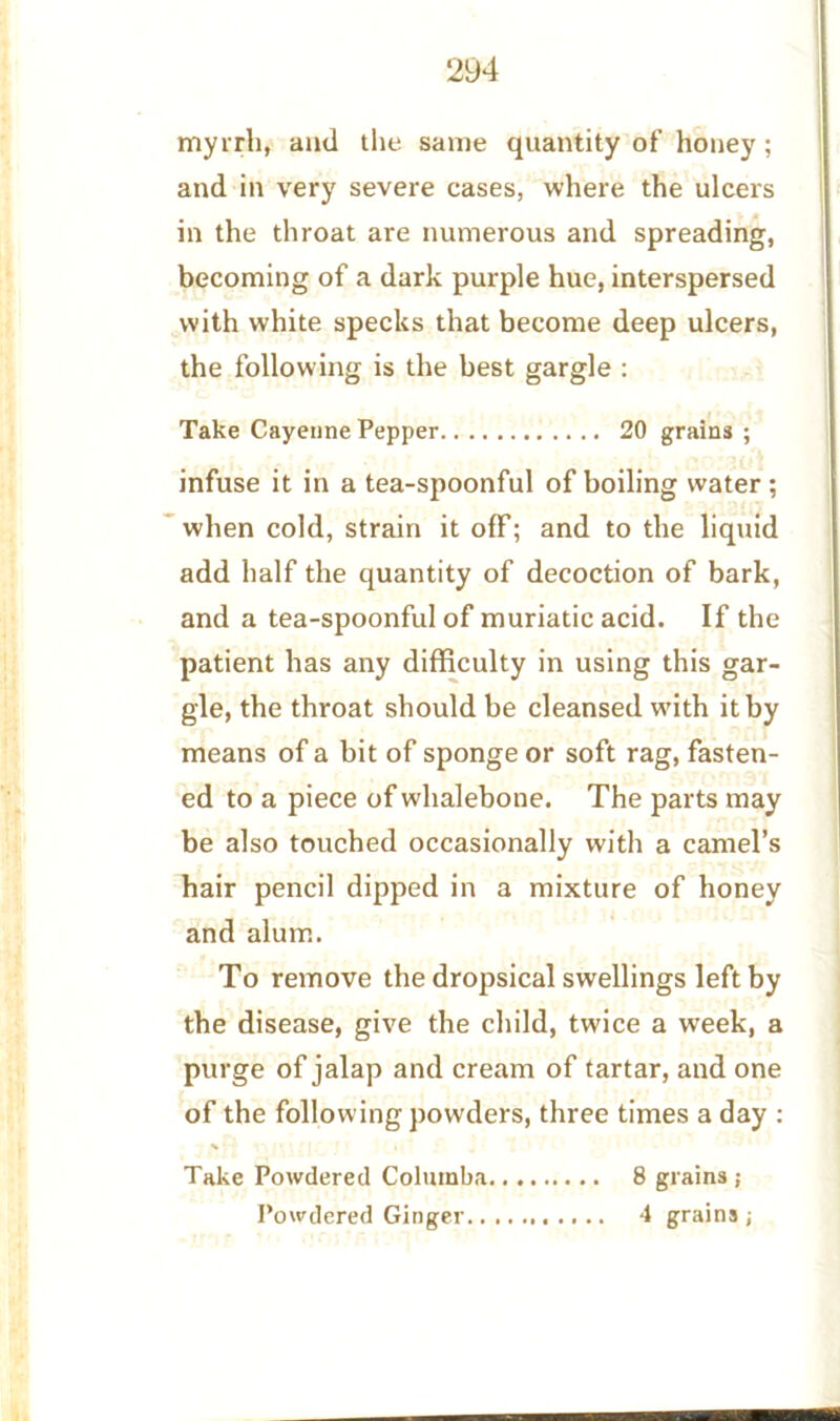 myrrh, and the same quantity of honey; and in very severe cases, where the ulcers in the throat are numerous and spreading, becoming of a dark purple hue, interspersed with white specks that become deep ulcers, the following is the best gargle : Take Cayenne Pepper 20 grains ; infuse it in a tea-spoonful of boiling water ; when cold, strain it off; and to the liquid add half the quantity of decoction of bark, and a tea-spoonful of muriatic acid. If the patient has any difficulty in using this gar- gle, the throat should be cleansed with it by means of a bit of sponge or soft rag, fasten- ed to a piece of whalebone. The parts may be also touched occasionally with a camel’s hair pencil dipped in a mixture of honey and alum. To remove the dropsical swellings left by the disease, give the child, twice a week, a purge of jalap and cream of tartar, and one of the following powders, three times a day : Take Powdered Coluinba 8 grains ;