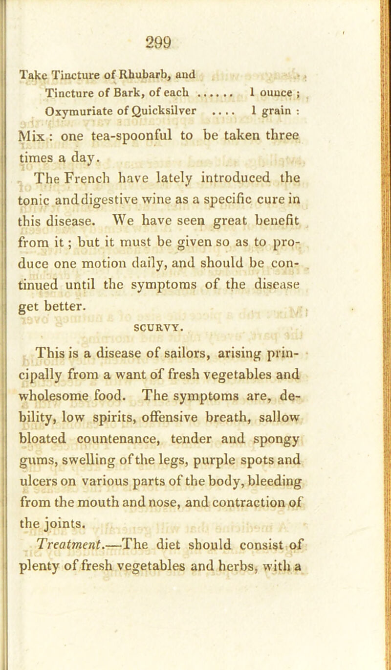 Take Tincture of Rhubarb, and Tincture of Bark, of each 1 ounce ; Oxymuriate of Quicksilver .... 1 grain : Mix: one tea-spoonful to be taken three times a day. The French have lately introduced the tonic and digestive wine as a specific cure in this disease. We have seen great benefit from it; but it must be given so as to pro- duce one motion daily, and should be con- tinued until the symptoms of the disease get better. SCURVY. This is a disease of sailors, arising prin- cipally from a want of fresh vegetables and wholesome food. The symptoms are, de- bility, low spirits, offensive breath, sallow bloated countenance, tender and spongy gums, swelling of the legs, purple spots and ulcers on various parts of the body, bleeding from the mouth and nose, and contraction of the joints. Treatment.—The diet should consist of plenty of fresh vegetables and herbs, with a