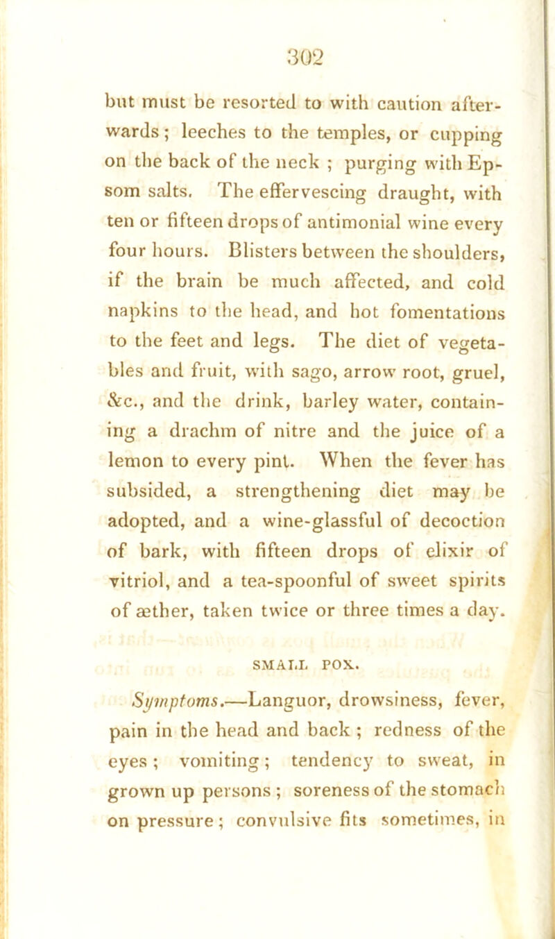 but must be resorted to with caution after- wards ; leeches to the temples, or cupping on the back of the neck ; purging with Ep- som salts. The effervescing draught, with ten or fifteen drops of antimonial wine every four hours. Blisters between the shoulders, if the brain be much affected, and cold napkins to the head, and hot fomentations to the feet and legs. The diet of vegeta- bles and fruit, with sago, arrow root, gruel, &c., and the drink, barley water, contain- ing a drachm of nitre and the juice of a lemon to every pint. When the fever has subsided, a strengthening diet may be adopted, and a wine-glassful of decoction of bark, with fifteen drops of elixir of vitriol, and a tea-spoonful of sweet spirits of aether, taken twice or three times a day. SMALL POX. Symptoms.—Languor, drowsiness, fever, pain in the head and back ; redness of the eyes ; vomiting; tendency to sweat, in grown up persons ; soreness of the stomach on pressure; convtdsive fits sometimes, in