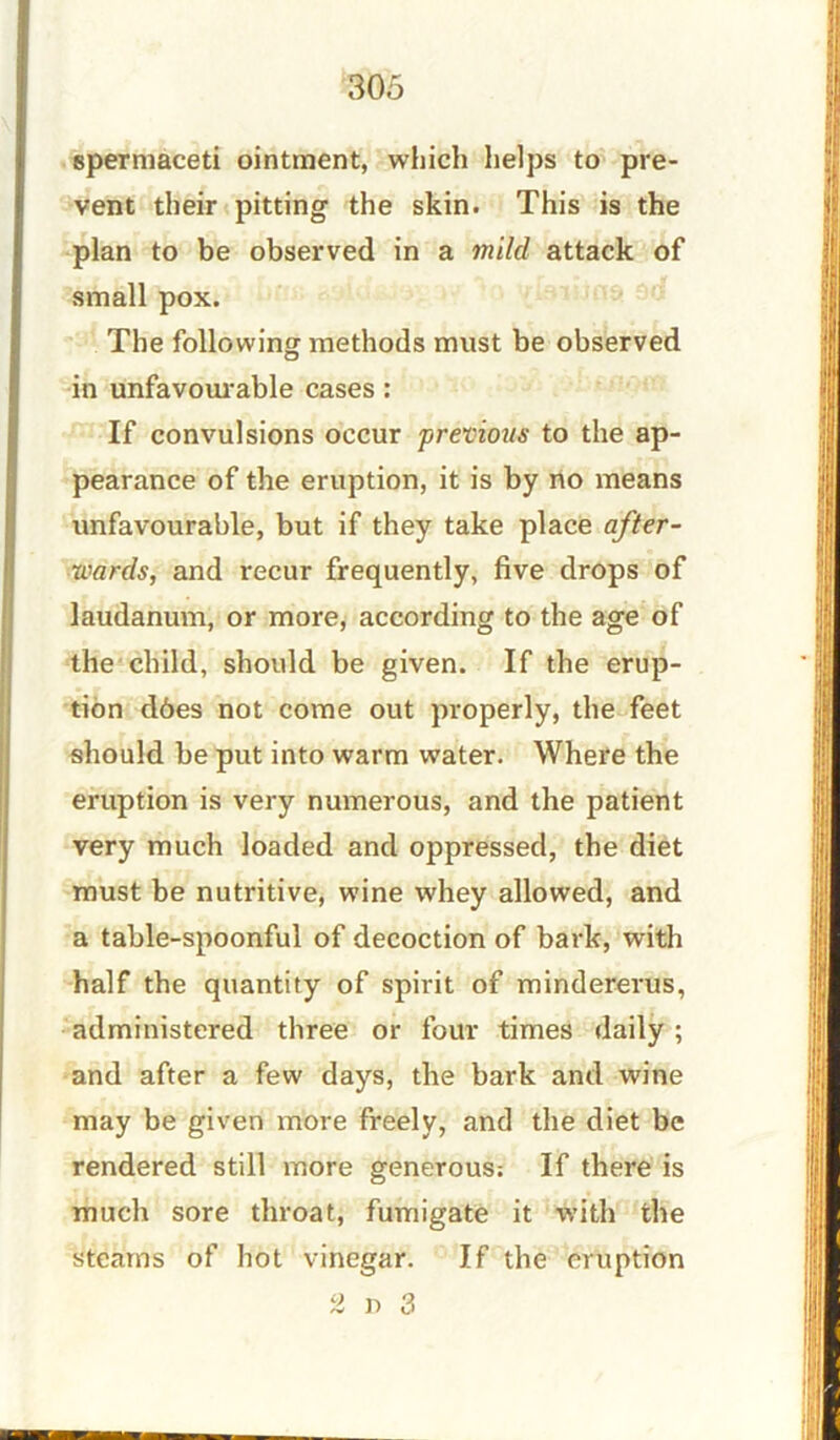 spermaceti ointment, which helps to pre- vent their pitting the skin. This is the plan to be observed in a mild attack of small pox. The following methods must be observed in unfavourable cases: If convulsions occur previous to the ap- pearance of the eruption, it is by no means unfavourable, but if they take place after- wards, and recur frequently, five drops of laudanum, or more, according to the age of the child, should be given. If the erup- tion d6es not come out properly, the feet should be put into warm water. Where the eruption is very numerous, and the patient very much loaded and oppressed, the diet must be nutritive, wine whey allowed, and a table-spoonful of decoction of bark, with half the quantity of spirit of mindererus, administered three or four times daily ; and after a few days, the bark and wine may be given more freely, and the diet be rendered still more generous: If there is much sore throat, fumigate it with the steams of hot vinegar. If the eruption