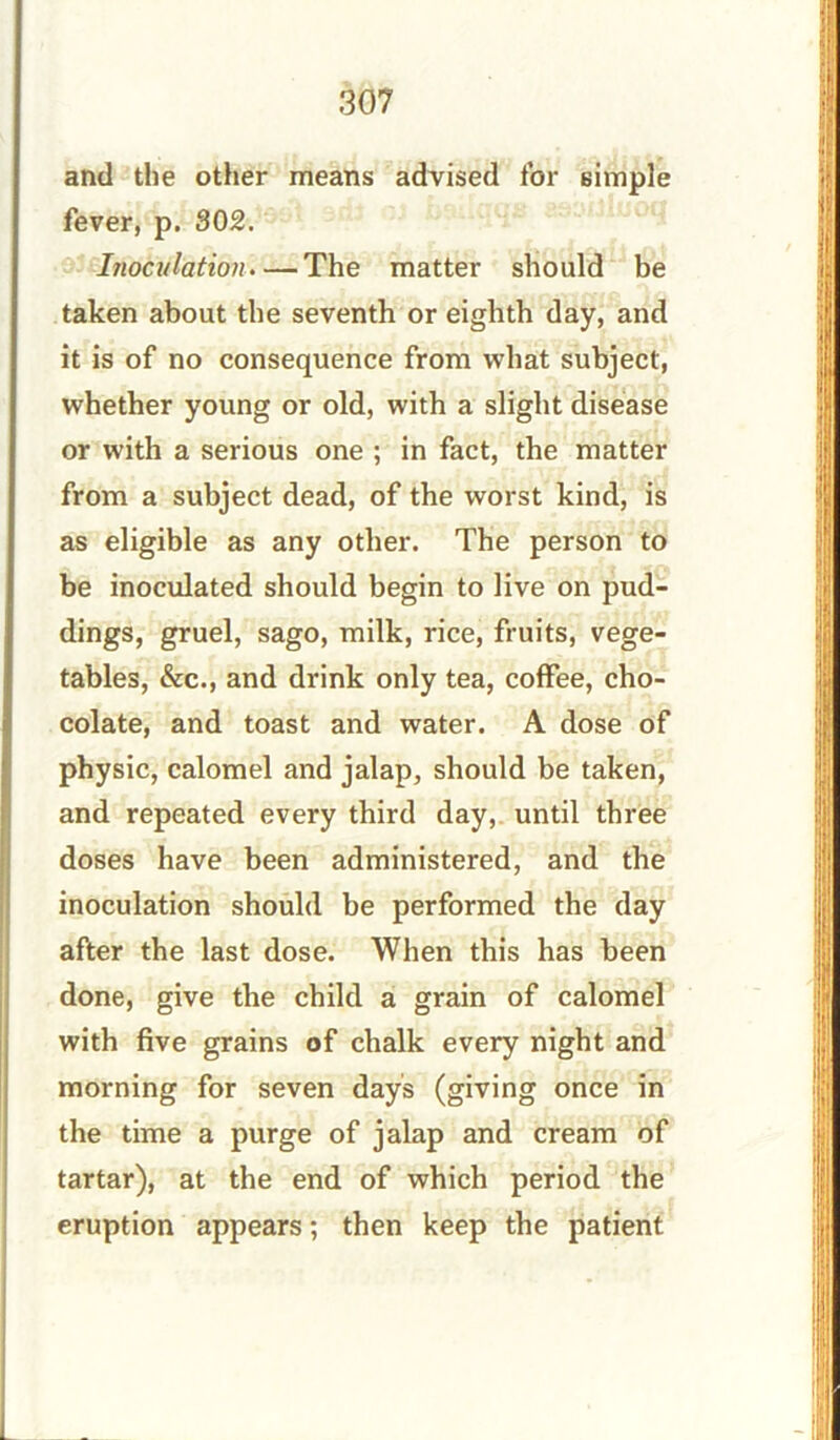 and the other means advised for simple fever, p. 302. Inoculation.— The matter should be taken about the seventh or eighth day, and it is of no consequence from what subject, whether young or old, with a slight disease or with a serious one ; in fact, the matter from a subject dead, of the worst kind, is as eligible as any other. The person to be inoculated should begin to live on pud- dings, gruel, sago, milk, rice, fruits, vege- tables, &c., and drink only tea, coffee, cho- colate, and toast and water. A dose of physic, calomel and jalap, should be taken, and repeated every third day, until three doses have been administered, and the inoculation should be performed the day after the last dose. When this has been done, give the child a grain of calomel with five grains of chalk every night and morning for seven days (giving once in the time a purge of jalap and cream of tartar), at the end of which period the eruption appears; then keep the patient