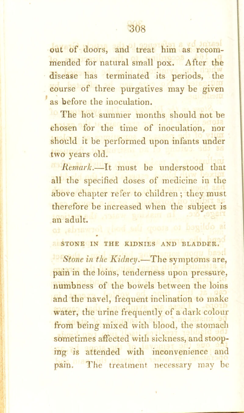 out of doors, and treat him as recom- mended for natural small pox. After the disease has terminated its periods, the course of three purgatives may be given as before the inoculation. The hot summer months should not be chosen for the time of inoculation, nor should it be performed upon infants under two years old. Remark.—It must be understood that all the specified doses of medicine in the above chapter refer to children; they must therefore be increased when the subject is an adult. STONE IN THE KIDNIES AND BLADDER, Stone in the Kidney.•—The symptoms are, pain in the loins, tenderness upon pressure, numbness of the bowels between the loins and the navel, frequent inclination to make water, the urine frequently of a dark colour from being mixed with blood, the stomach sometimes affected with sickness, and stoop- ing is attended with inconvenience and pain. The treatment necessary may be