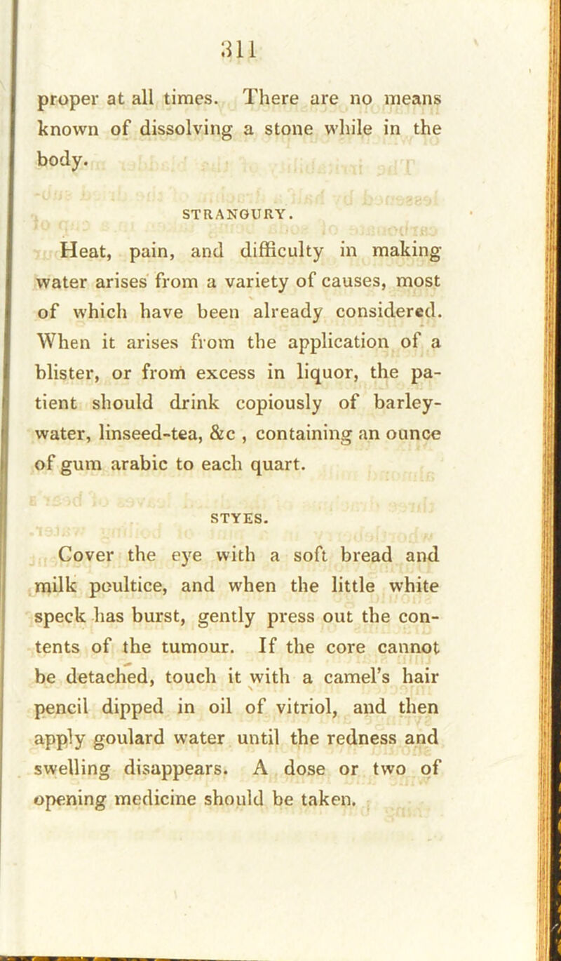 proper at all times. There are no means known of dissolving a stone while in the body. STRANGURY. Heat, pain, and difficulty in making- water arises from a variety of causes, most of which have been already considered. When it arises from the application of a blister, or from excess in liquor, the pa- tient should drink copiously of barley- water, linseed-tea, &c , containing an ounce of gum arabic to each quart. STYES. Cover the eye with a soft bread and milk poultice, and when the little white speck has burst, gently press out the con- tents of the tumour. If the core cannot be detached, touch it with a camel’s hair \ pencil dipped in oil of vitriol, and then apply goulard water until the redness and swelling disappears. A dose or two of opening medicine should be taken.