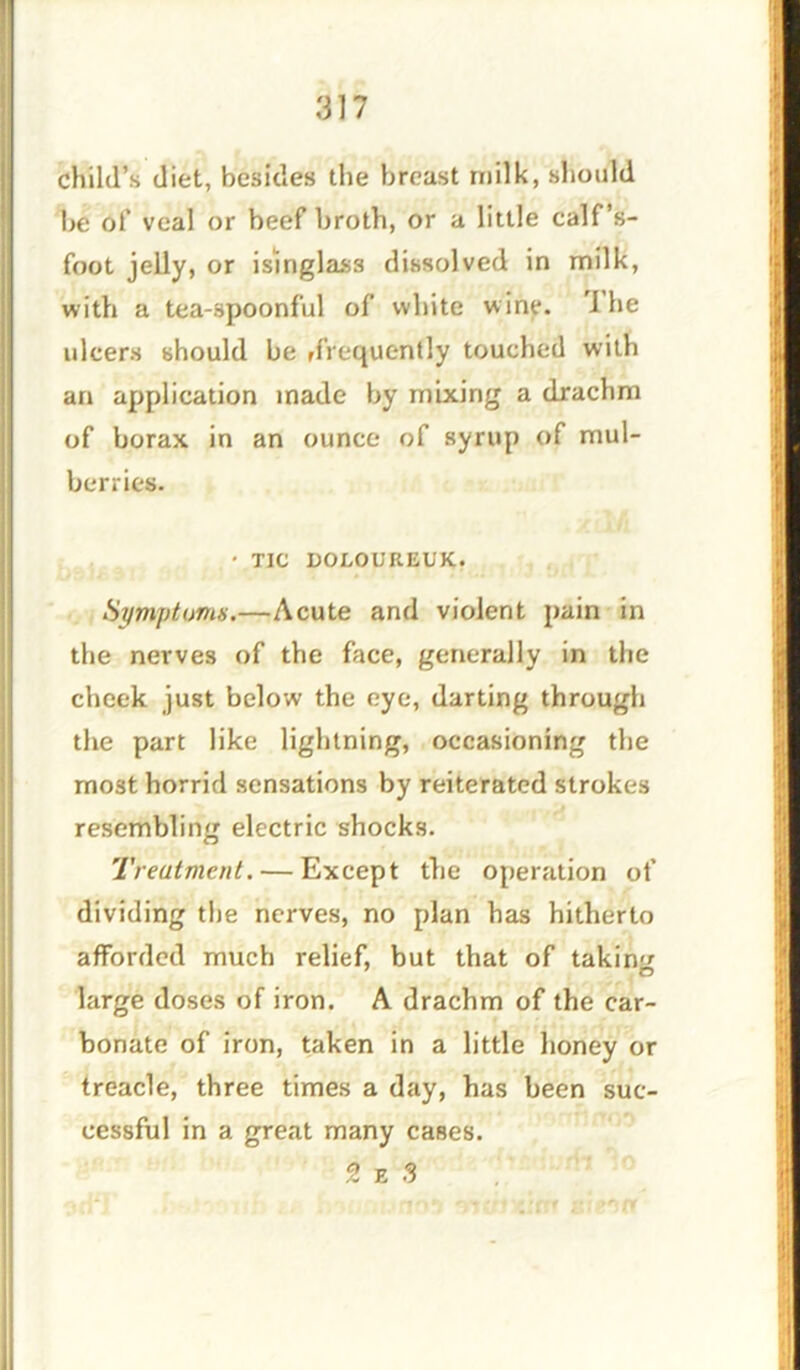 child’s diet, besides the breast milk, should be of veal or beef broth, or a little calf’s- foot jelly, or isinglass dissolved in milk, with a tea-spoonful of white wine. 1 he ulcers should be ffYequently touched with an application made by mixing a drachm of borax in an ounce of syrup of mul- berries. • TIC DOLOUREUK. Symptoms.—Acute and violent pain in the nerves of the face, generally in the cheek just below the eye, darting through the part like lightning, occasioning the most horrid sensations by reiterated strokes resembling electric shocks. Treatment. — Except the operation of dividing the nerves, no plan has hitherto afforded much relief, but that of taking large doses of iron. A drachm of the car- bonate of iron, taken in a little honey or treacle, three times a day, has been suc- cessful in a great many cases. 2 e S